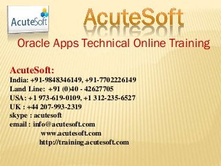 Oracle Apps Technical Online Training
AcuteSoft:
India: +91-9848346149, +91-7702226149
Land Line: +91 (0)40 - 42627705
USA: +1 973-619-0109, +1 312-235-6527
UK : +44 207-993-2319
skype : acutesoft
email : info@acutesoft.com
www.acutesoft.com
http://training.acutesoft.com
 