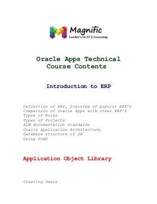 Oracle Apps Technical
Course Contents
Introduction to ERP

Definition of ERP, Overview of popular ERP’S
Comparison of Oracle Apps with other ERP’S
Types of Roles
Types of Projects
AIM documentation standards
Oracle Application Architecture.
Database structure of OA
Using TOAD

Application Object Library

Creating Users

 