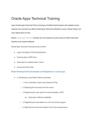 Oracle Apps Technical Training
Learn Oracle Apps Technical Online Training by Certified Oracle Experts with updated course
material | live scenarios we offers Oracle Apps Technical certification course Tutorial Videos and
more attend demo for free
Attend Oracle Apps Technical Classes and Job Support we will provide you Mock Interviews
Question and Answers Material
Oracle Apps Technical Training Course Content.
● Logon and logout of Oracle Applications
● Entering data in ERP forms
● Searching for available data in forms
● Accessing Online Help
Report Development/Customization and Registration in oracle apps
● a. Developing a new Report without parameter
○ 1. How to develop a report using Reports 6i/10g
○ 2. Deploying the new report into the server
○ 3. Registering the new report as new Executable in ERP
■ i.Execution methods availability
○ 4. Registering the executable as a new concurrent program
○ 5. Attaching the concurrent program to the new request group
 