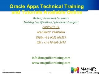 Oracle Apps Technical Training
and Tutorials Available Online
Online | classroom| Corporate
Training | certifications | placements| support

CONTACT US:
MAGNIFIC TRAINING
INDIA +91-9052666559
USA : +1-678-693-3475

info@magnifictraining.com
www.magnifictraining.com
Copyright © 2009 Blink Consulting

-1-

 