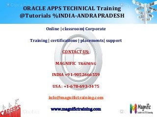 ORACLE APPS TECHNICAL Training
@Tutorials %INDIA-ANDRAPRADESH
Online | classroom| Corporate
Training | certifications | placements| support
CONTACT US:
MAGNIFIC TRAINING
INDIA +91-9052666559
USA : +1-678-693-3475
info@magnifictraining.com
www.magnifictraining.com
 