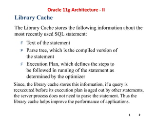 Library Cache
The Library Cache stores the following information about the
most recently used SQL statement:
F Text of the statement
F Parse tree, which is the compiled version of
the statement
F Execution Plan, which defines the steps to
be followed in running of the statement as
determined by the optimizer
Since, the library cache stores this information, if a query is
reexecuted before its execution plan is aged out by other statements,
the server process does not need to parse the statement. Thus the
library cache helps improve the performance of applications.
Oracle 11g Architecture - II
1 2
 