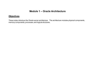 Module 1 – Oracle Architecture
Objectives
These notes introduce the Oracle server architecture. The architecture includes physical components,
memory components,processes,and logical structures.
 