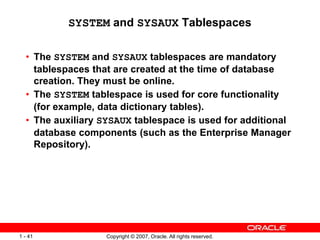 Copyright © 2007, Oracle. All rights reserved.1 - 41
SYSTEM and SYSAUX Tablespaces
• The SYSTEM and SYSAUX tablespaces are mandatory
tablespaces that are created at the time of database
creation. They must be online.
• The SYSTEM tablespace is used for core functionality
(for example, data dictionary tables).
• The auxiliary SYSAUX tablespace is used for additional
database components (such as the Enterprise Manager
Repository).
 