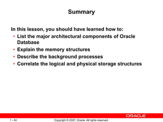 Copyright © 2007, Oracle. All rights reserved.1 - 44
Summary
In this lesson, you should have learned how to:
• List the major architectural components of Oracle
Database
• Explain the memory structures
• Describe the background processes
• Correlate the logical and physical storage structures
 