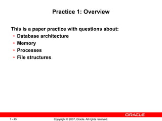 Copyright © 2007, Oracle. All rights reserved.1 - 45
Practice 1: Overview
This is a paper practice with questions about:
• Database architecture
• Memory
• Processes
• File structures
 