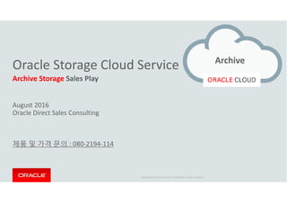Oracle Storage Cloud Service
Archive Storage Sales Play
August 2016
Archive
Copyright © 2014 Oracle and/or its affiliates. All rights reserved. |
August 2016
Oracle Direct Sales Consulting
제품 및 가격 문의 : 080-2194-114
 