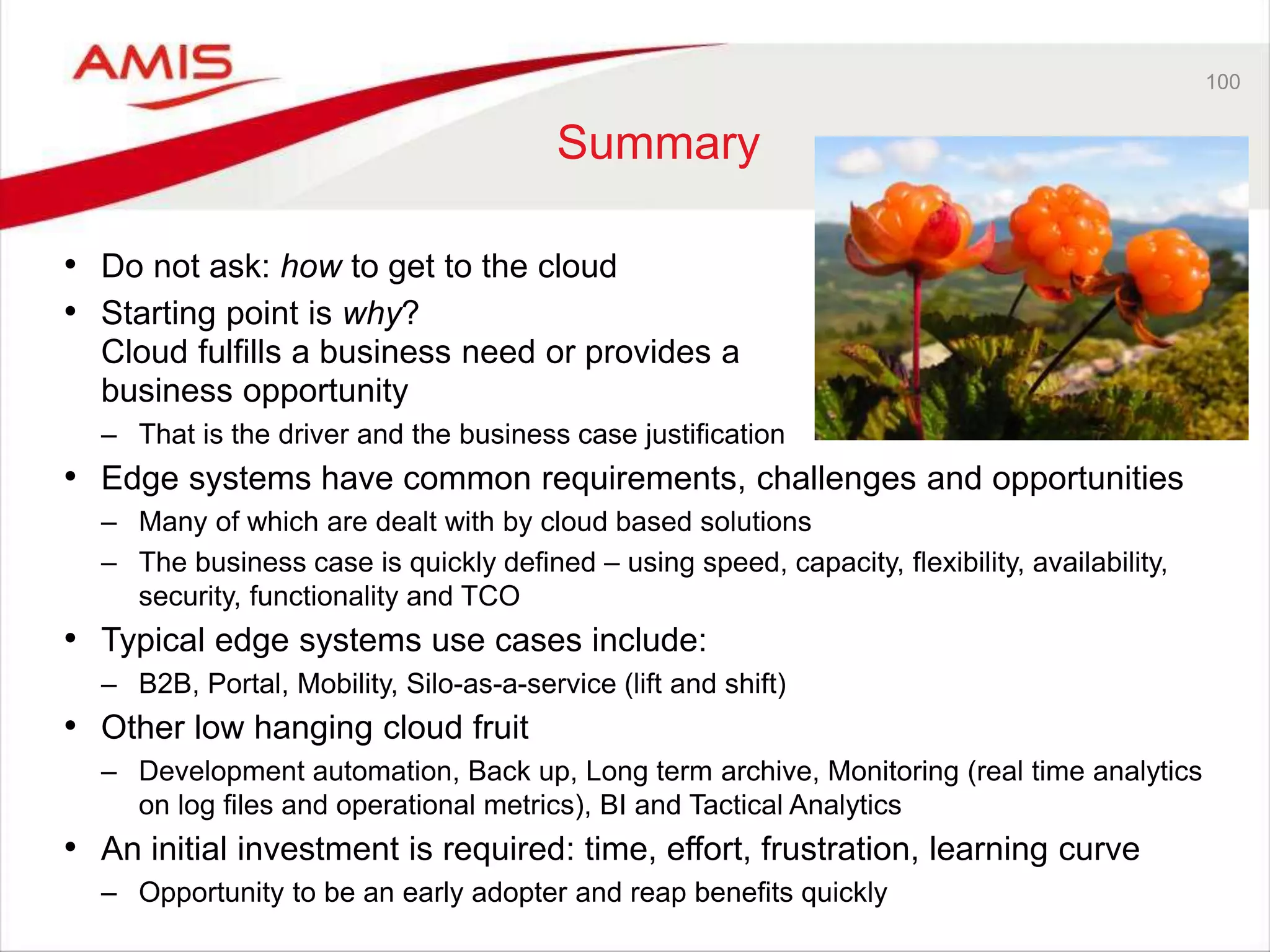 100
Summary
• Do not ask: how to get to the cloud
• Starting point is why?
Cloud fulfills a business need or provides a
business opportunity
– That is the driver and the business case justification
• Edge systems have common requirements, challenges and opportunities
– Many of which are dealt with by cloud based solutions
– The business case is quickly defined – using speed, capacity, flexibility, availability,
security, functionality and TCO
• Typical edge systems use cases include:
– B2B, Portal, Mobility, Silo-as-a-service (lift and shift)
• Other low hanging cloud fruit
– Development automation, Back up, Long term archive, Monitoring (real time analytics
on log files and operational metrics), BI and Tactical Analytics
• An initial investment is required: time, effort, frustration, learning curve
– Opportunity to be an early adopter and reap benefits quickly
 