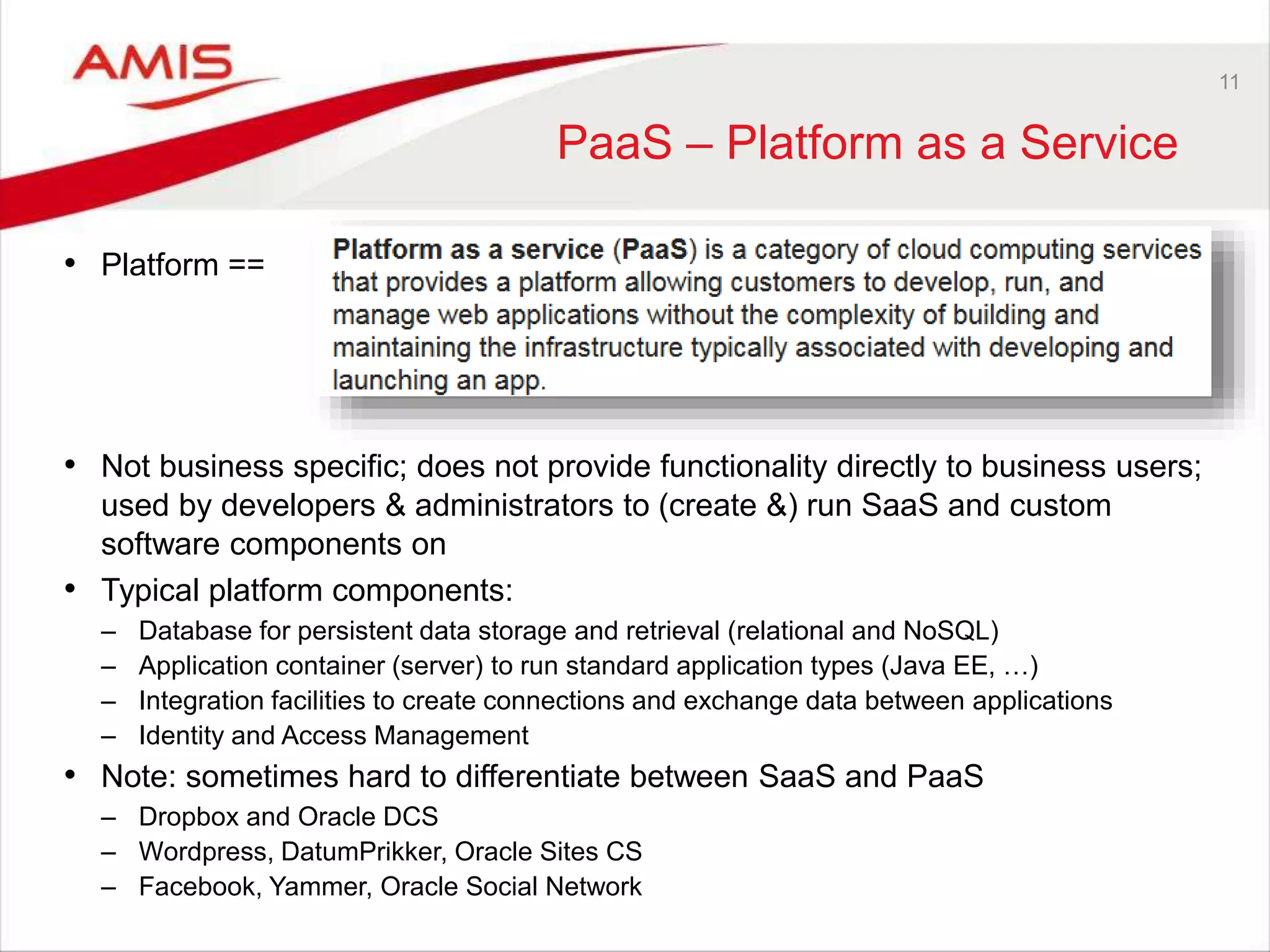 11
PaaS – Platform as a Service
• Platform ==
• Not business specific; does not provide functionality directly to business users;
used by developers & administrators to (create &) run SaaS and custom
software components on
• Typical platform components:
– Database for persistent data storage and retrieval (relational and NoSQL)
– Application container (server) to run standard application types (Java EE, …)
– Integration facilities to create connections and exchange data between applications
– Identity and Access Management
• Note: sometimes hard to differentiate between SaaS and PaaS
– Dropbox and Oracle DCS
– Wordpress, DatumPrikker, Oracle Sites CS
– Facebook, Yammer, Oracle Social Network
 
