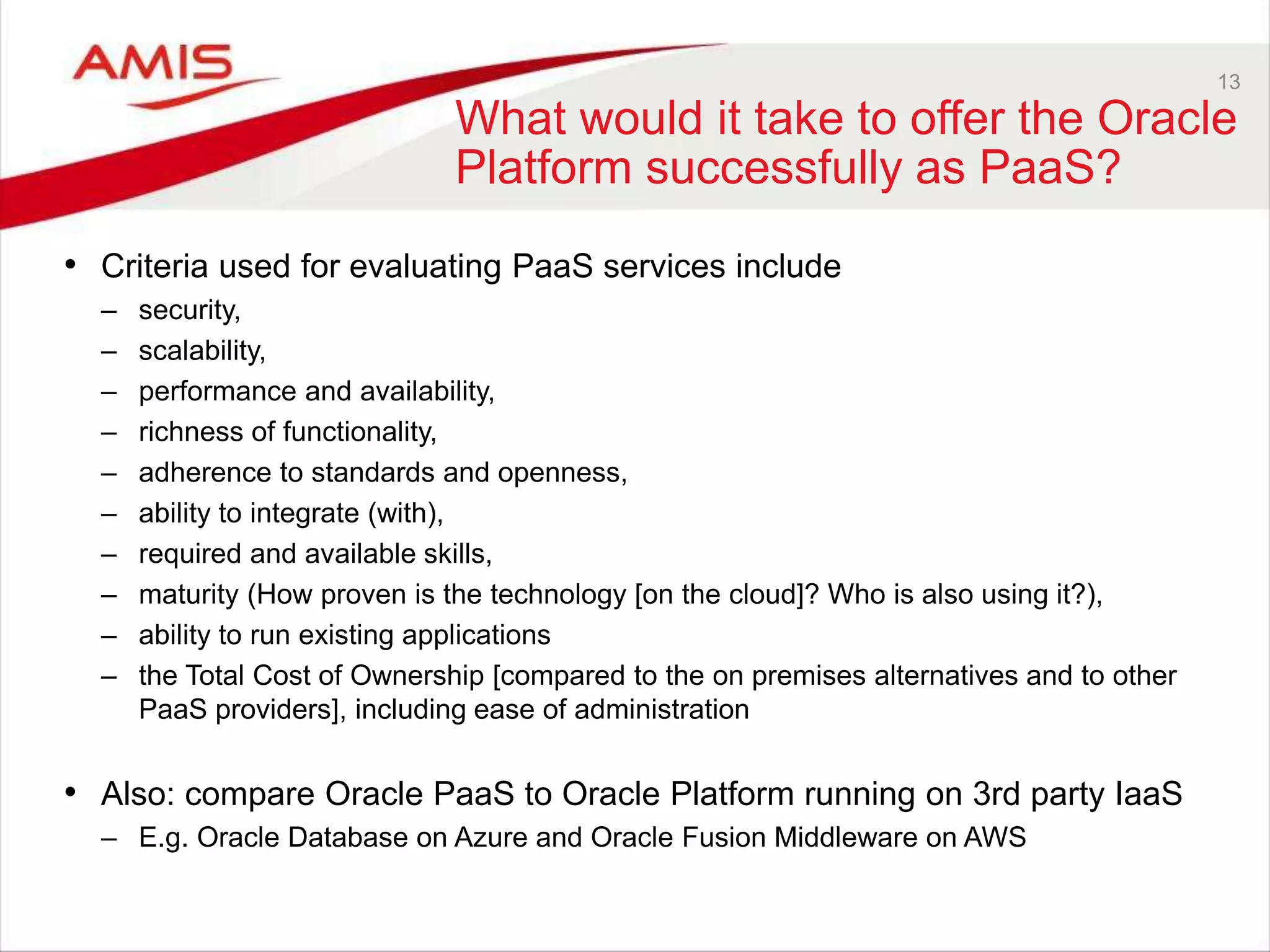13
What would it take to offer the Oracle
Platform successfully as PaaS?
• Criteria used for evaluating PaaS services include
– security,
– scalability,
– performance and availability,
– richness of functionality,
– adherence to standards and openness,
– ability to integrate (with),
– required and available skills,
– maturity (How proven is the technology [on the cloud]? Who is also using it?),
– ability to run existing applications
– the Total Cost of Ownership [compared to the on premises alternatives and to other
PaaS providers], including ease of administration
• Also: compare Oracle PaaS to Oracle Platform running on 3rd party IaaS
– E.g. Oracle Database on Azure and Oracle Fusion Middleware on AWS
 