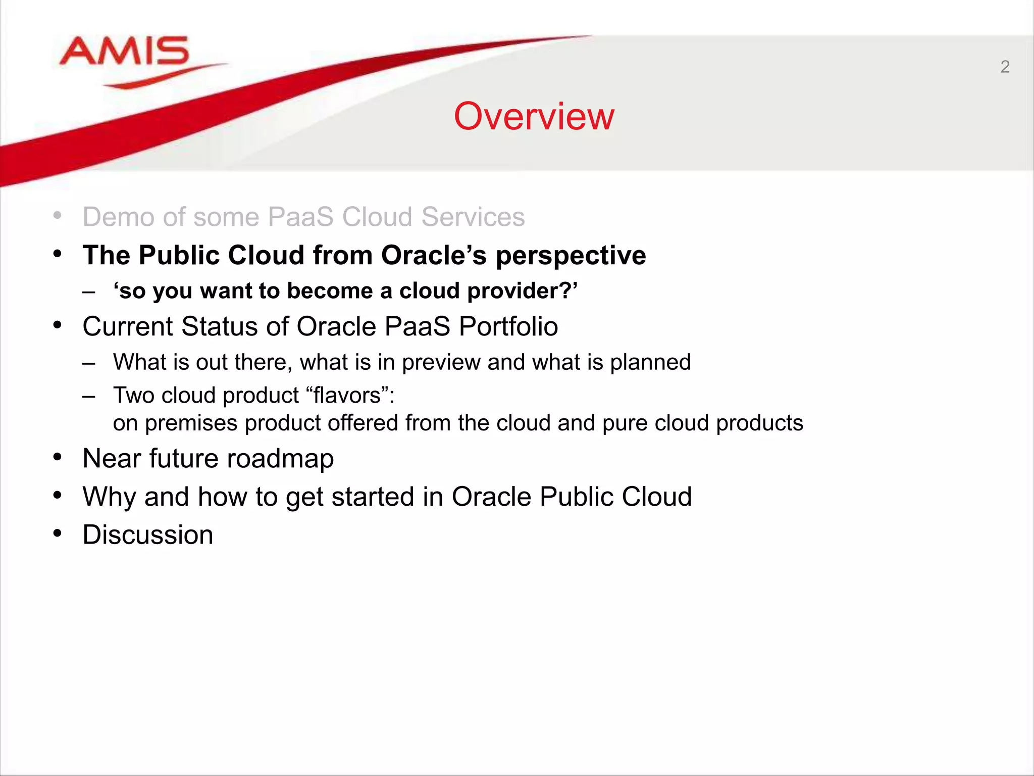 2
Overview
• Demo of some PaaS Cloud Services
• The Public Cloud from Oracle’s perspective
– ‘so you want to become a cloud provider?’
• Current Status of Oracle PaaS Portfolio
– What is out there, what is in preview and what is planned
– Two cloud product “flavors”:
on premises product offered from the cloud and pure cloud products
• Near future roadmap
• Why and how to get started in Oracle Public Cloud
• Discussion
 