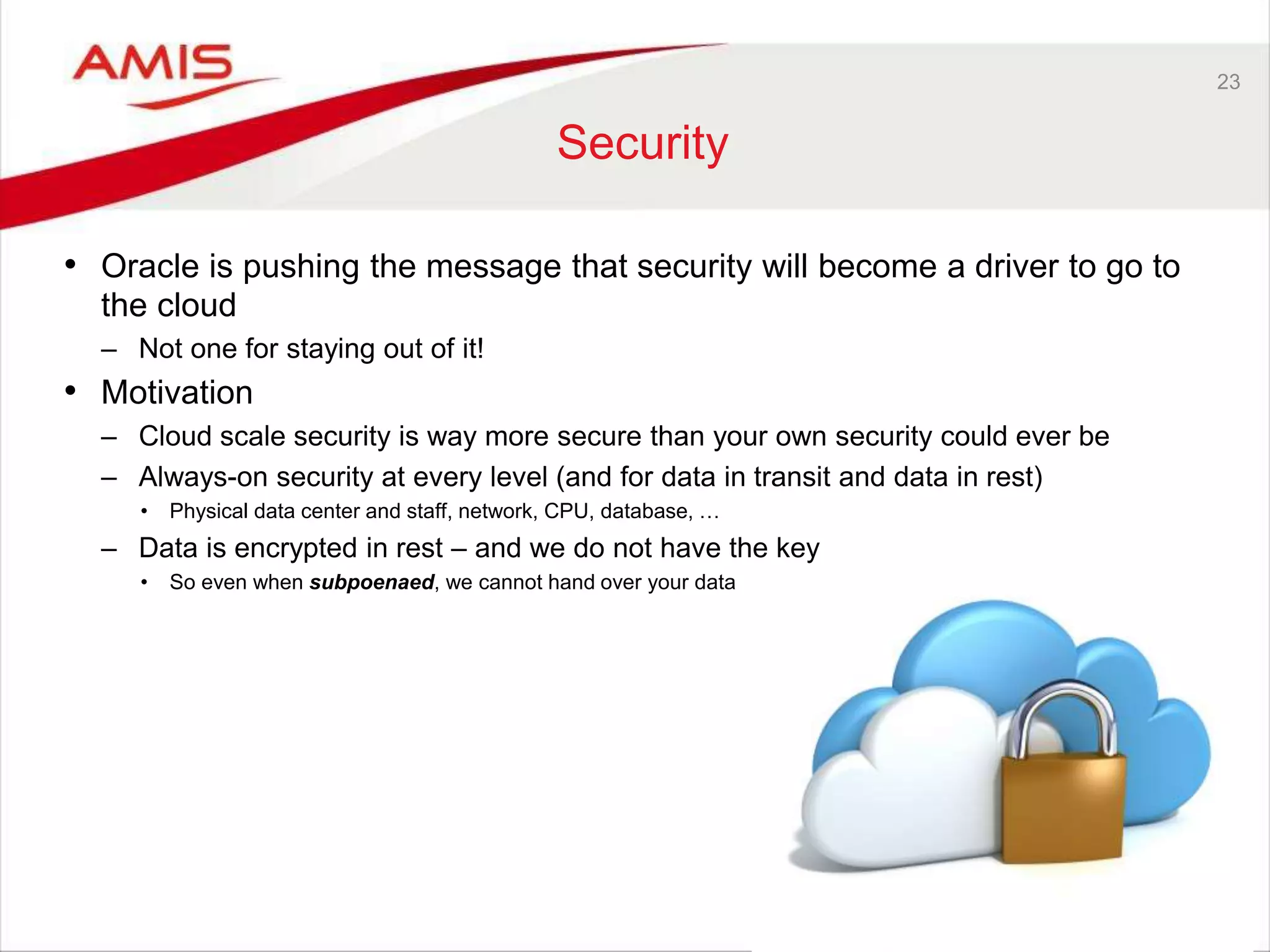 23
Security
• Oracle is pushing the message that security will become a driver to go to
the cloud
– Not one for staying out of it!
• Motivation
– Cloud scale security is way more secure than your own security could ever be
– Always-on security at every level (and for data in transit and data in rest)
• Physical data center and staff, network, CPU, database, …
– Data is encrypted in rest – and we do not have the key
• So even when subpoenaed, we cannot hand over your data
 