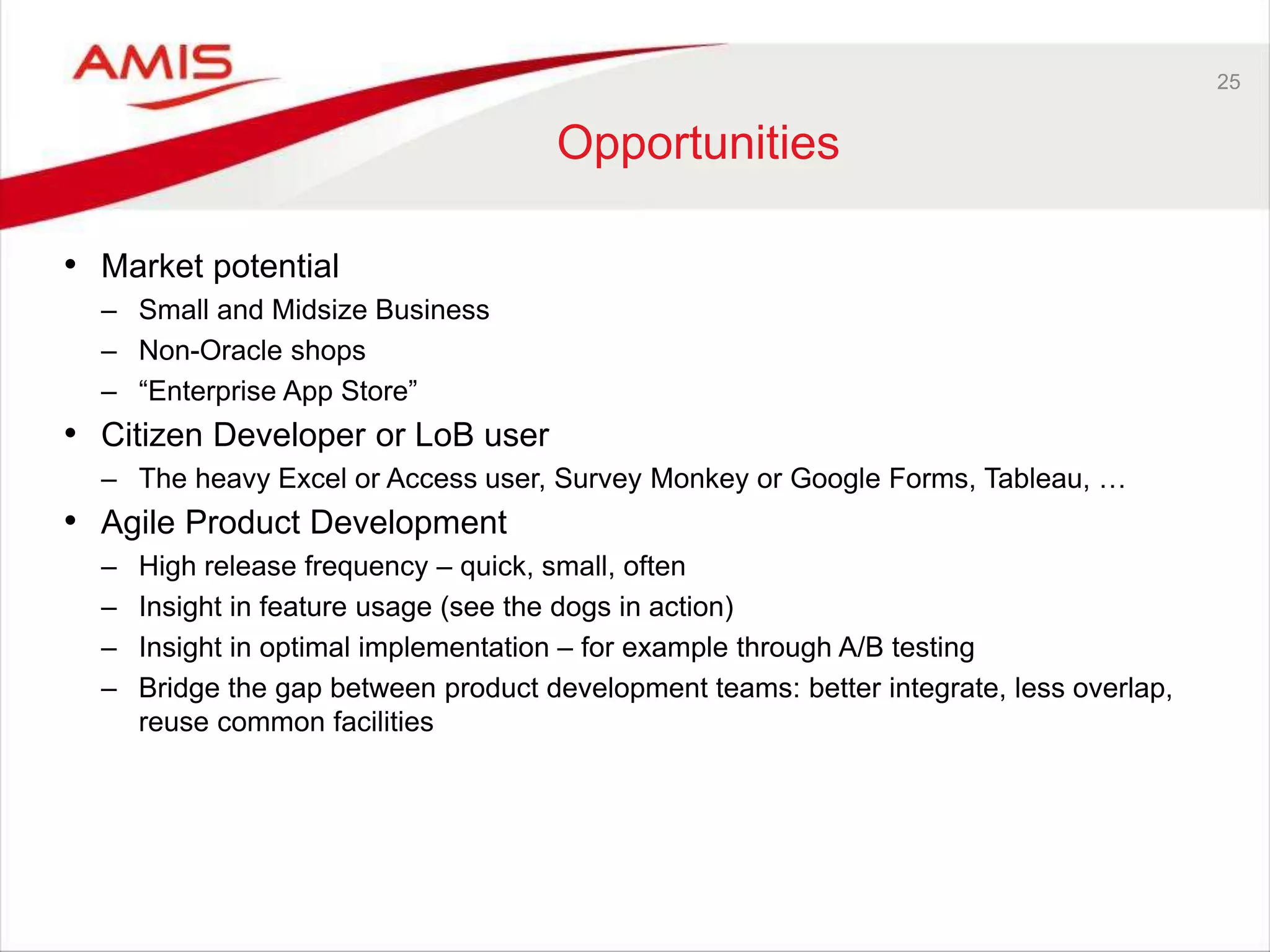 25
Opportunities
• Market potential
– Small and Midsize Business
– Non-Oracle shops
– “Enterprise App Store”
• Citizen Developer or LoB user
– The heavy Excel or Access user, Survey Monkey or Google Forms, Tableau, …
• Agile Product Development
– High release frequency – quick, small, often
– Insight in feature usage (see the dogs in action)
– Insight in optimal implementation – for example through A/B testing
– Bridge the gap between product development teams: better integrate, less overlap,
reuse common facilities
 