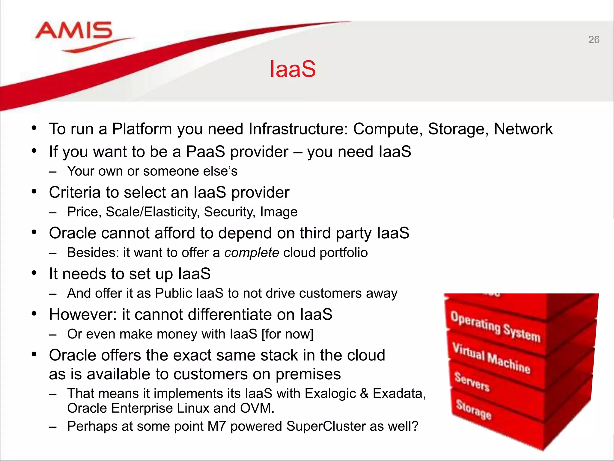 26
IaaS
• To run a Platform you need Infrastructure: Compute, Storage, Network
• If you want to be a PaaS provider – you need IaaS
– Your own or someone else’s
• Criteria to select an IaaS provider
– Price, Scale/Elasticity, Security, Image
• Oracle cannot afford to depend on third party IaaS
– Besides: it want to offer a complete cloud portfolio
• It needs to set up IaaS
– And offer it as Public IaaS to not drive customers away
• However: it cannot differentiate on IaaS
– Or even make money with IaaS [for now]
• Oracle offers the exact same stack in the cloud
as is available to customers on premises
– That means it implements its IaaS with Exalogic & Exadata,
Oracle Enterprise Linux and OVM.
– Perhaps at some point M7 powered SuperCluster as well?
 