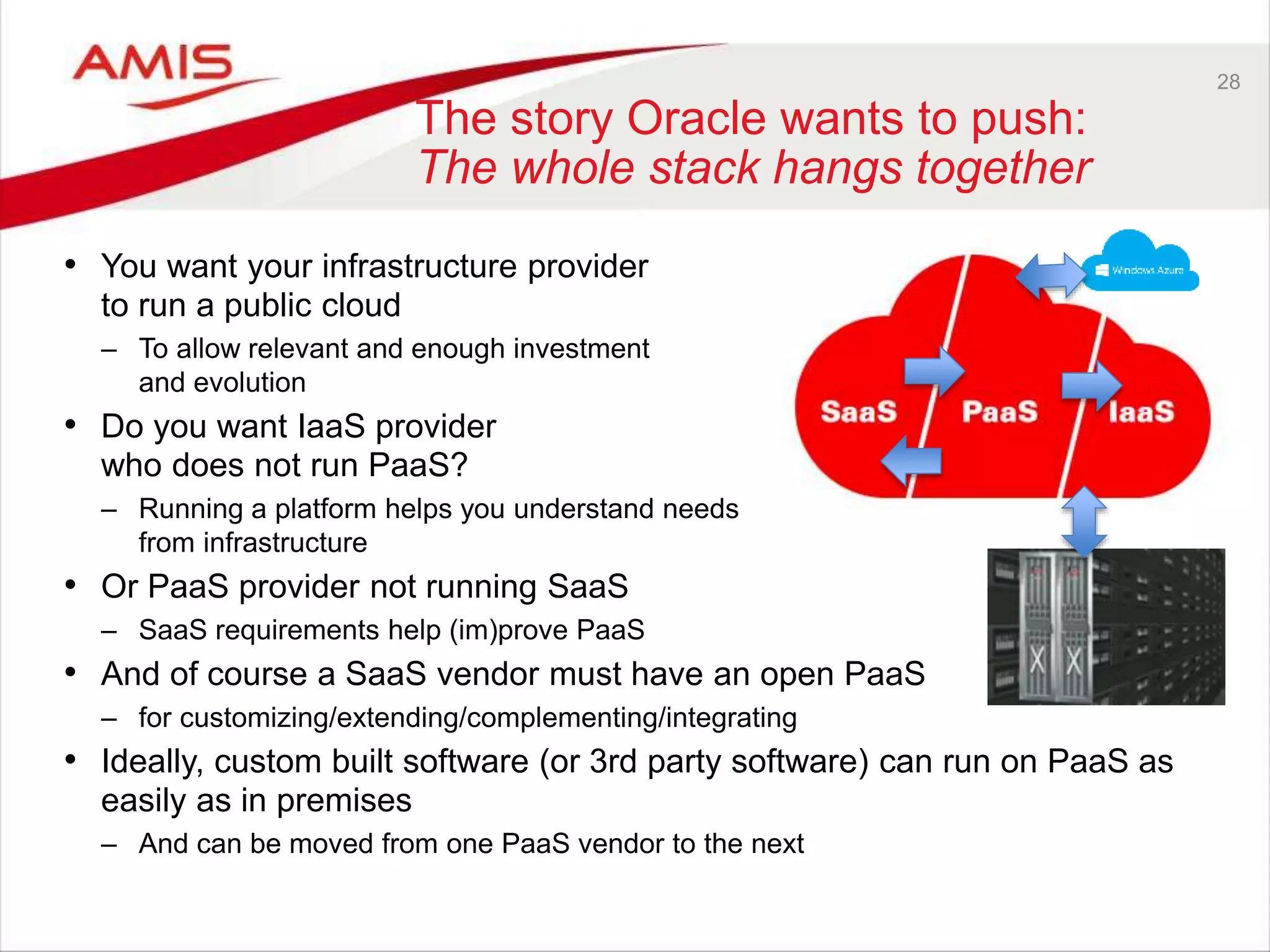 28
The story Oracle wants to push:
The whole stack hangs together
• You want your infrastructure provider
to run a public cloud
– To allow relevant and enough investment
and evolution
• Do you want IaaS provider
who does not run PaaS?
– Running a platform helps you understand needs
from infrastructure
• Or PaaS provider not running SaaS
– SaaS requirements help (im)prove PaaS
• And of course a SaaS vendor must have an open PaaS
– for customizing/extending/complementing/integrating
• Ideally, custom built software (or 3rd party software) can run on PaaS as
easily as in premises
– And can be moved from one PaaS vendor to the next
 