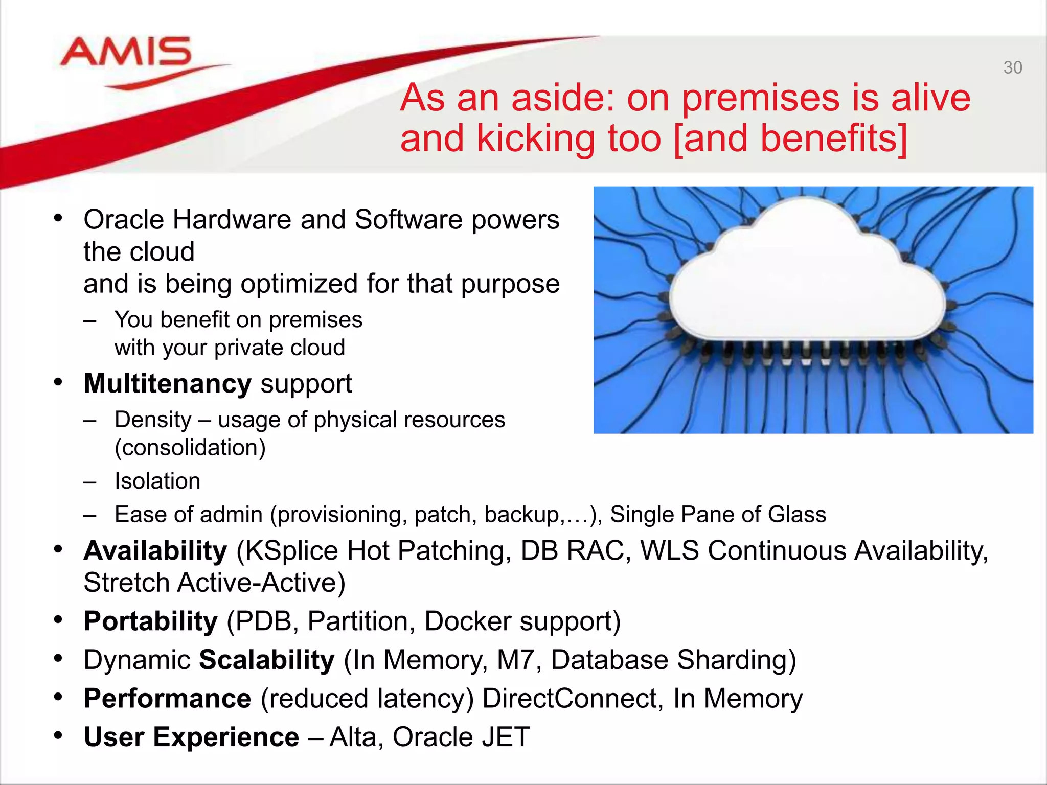 30
As an aside: on premises is alive
and kicking too [and benefits]
• Oracle Hardware and Software powers
the cloud
and is being optimized for that purpose
– You benefit on premises
with your private cloud
• Multitenancy support
– Density – usage of physical resources
(consolidation)
– Isolation
– Ease of admin (provisioning, patch, backup,…), Single Pane of Glass
• Availability (KSplice Hot Patching, DB RAC, WLS Continuous Availability,
Stretch Active-Active)
• Portability (PDB, Partition, Docker support)
• Dynamic Scalability (In Memory, M7, Database Sharding)
• Performance (reduced latency) DirectConnect, In Memory
• User Experience – Alta, Oracle JET
 