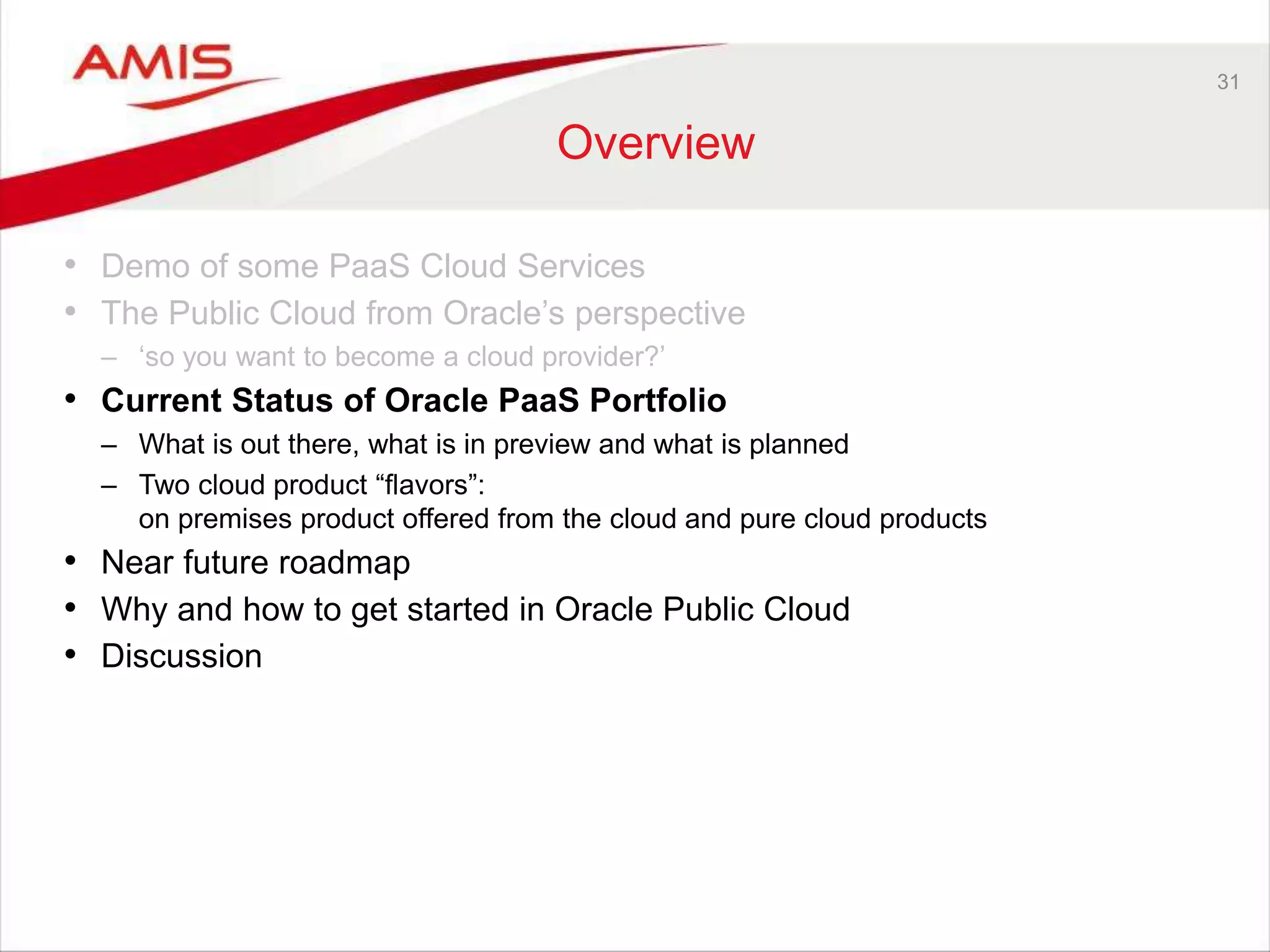 31
Overview
• Demo of some PaaS Cloud Services
• The Public Cloud from Oracle’s perspective
– ‘so you want to become a cloud provider?’
• Current Status of Oracle PaaS Portfolio
– What is out there, what is in preview and what is planned
– Two cloud product “flavors”:
on premises product offered from the cloud and pure cloud products
• Near future roadmap
• Why and how to get started in Oracle Public Cloud
• Discussion
 