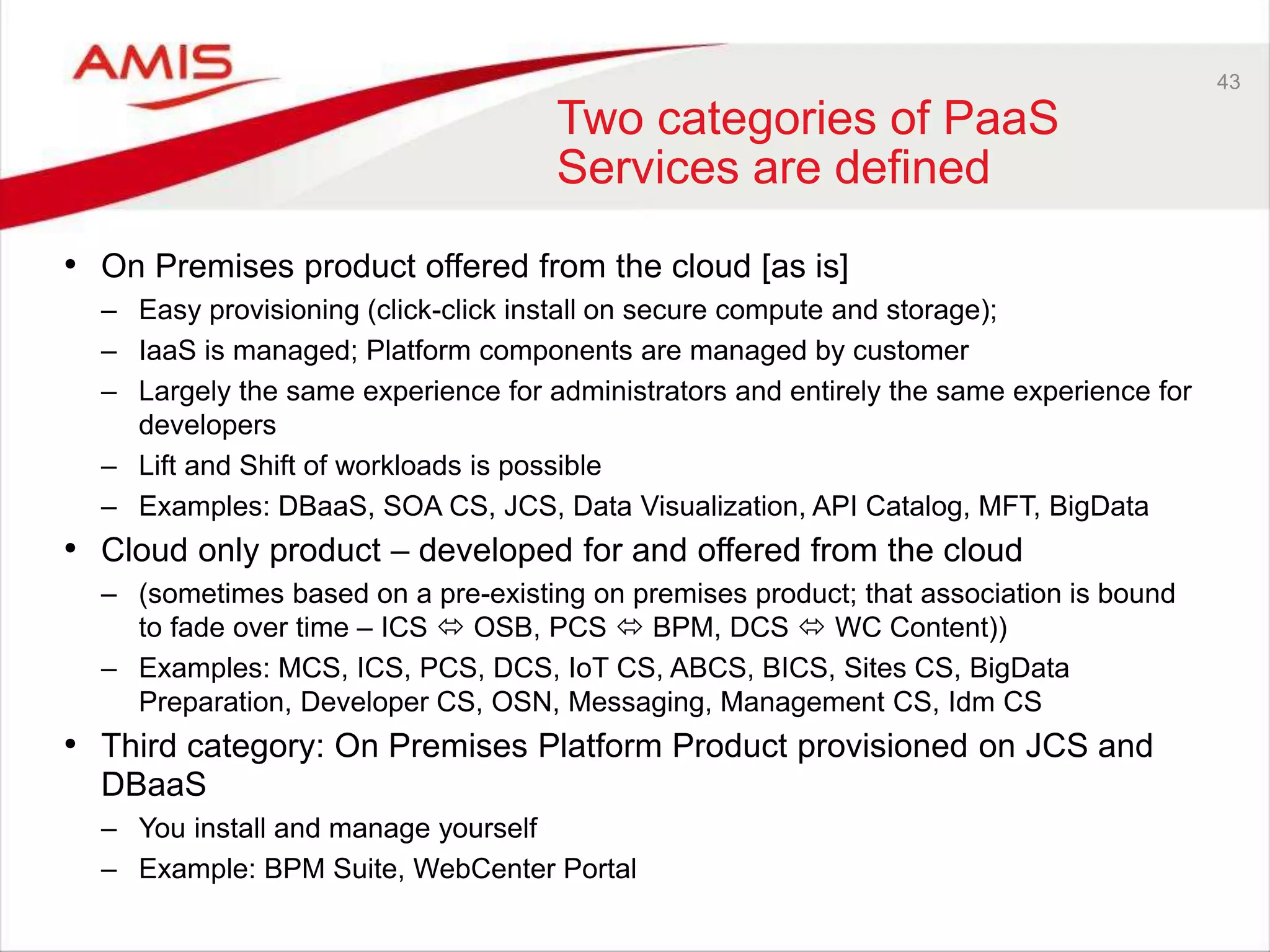 43
Two categories of PaaS
Services are defined
• On Premises product offered from the cloud [as is]
– Easy provisioning (click-click install on secure compute and storage);
– IaaS is managed; Platform components are managed by customer
– Largely the same experience for administrators and entirely the same experience for
developers
– Lift and Shift of workloads is possible
– Examples: DBaaS, SOA CS, JCS, Data Visualization, API Catalog, MFT, BigData
• Cloud only product – developed for and offered from the cloud
– (sometimes based on a pre-existing on premises product; that association is bound
to fade over time – ICS  OSB, PCS  BPM, DCS  WC Content))
– Examples: MCS, ICS, PCS, DCS, IoT CS, ABCS, BICS, Sites CS, BigData
Preparation, Developer CS, OSN, Messaging, Management CS, Idm CS
• Third category: On Premises Platform Product provisioned on JCS and
DBaaS
– You install and manage yourself
– Example: BPM Suite, WebCenter Portal
 
