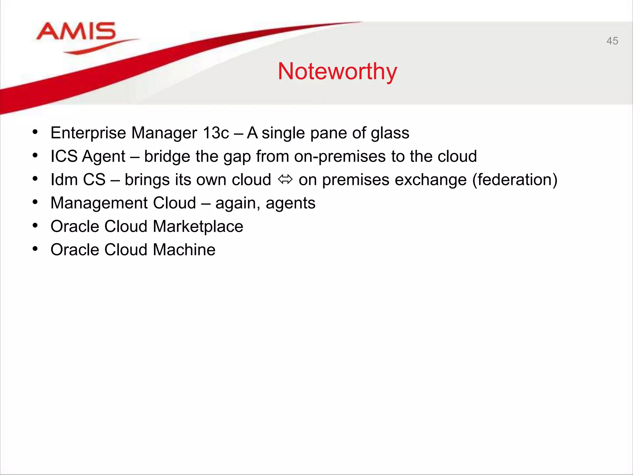 45
Noteworthy
• Enterprise Manager 13c – A single pane of glass
• ICS Agent – bridge the gap from on-premises to the cloud
• Idm CS – brings its own cloud  on premises exchange (federation)
• Management Cloud – again, agents
• Oracle Cloud Marketplace
• Oracle Cloud Machine
 