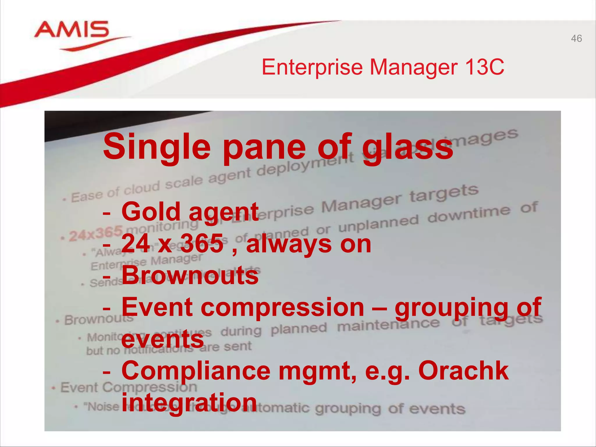 46
Enterprise Manager 13C
Single pane of glass
- Gold agent
- 24 x 365 , always on
- Brownouts
- Event compression – grouping of
events
- Compliance mgmt, e.g. Orachk
integration
 