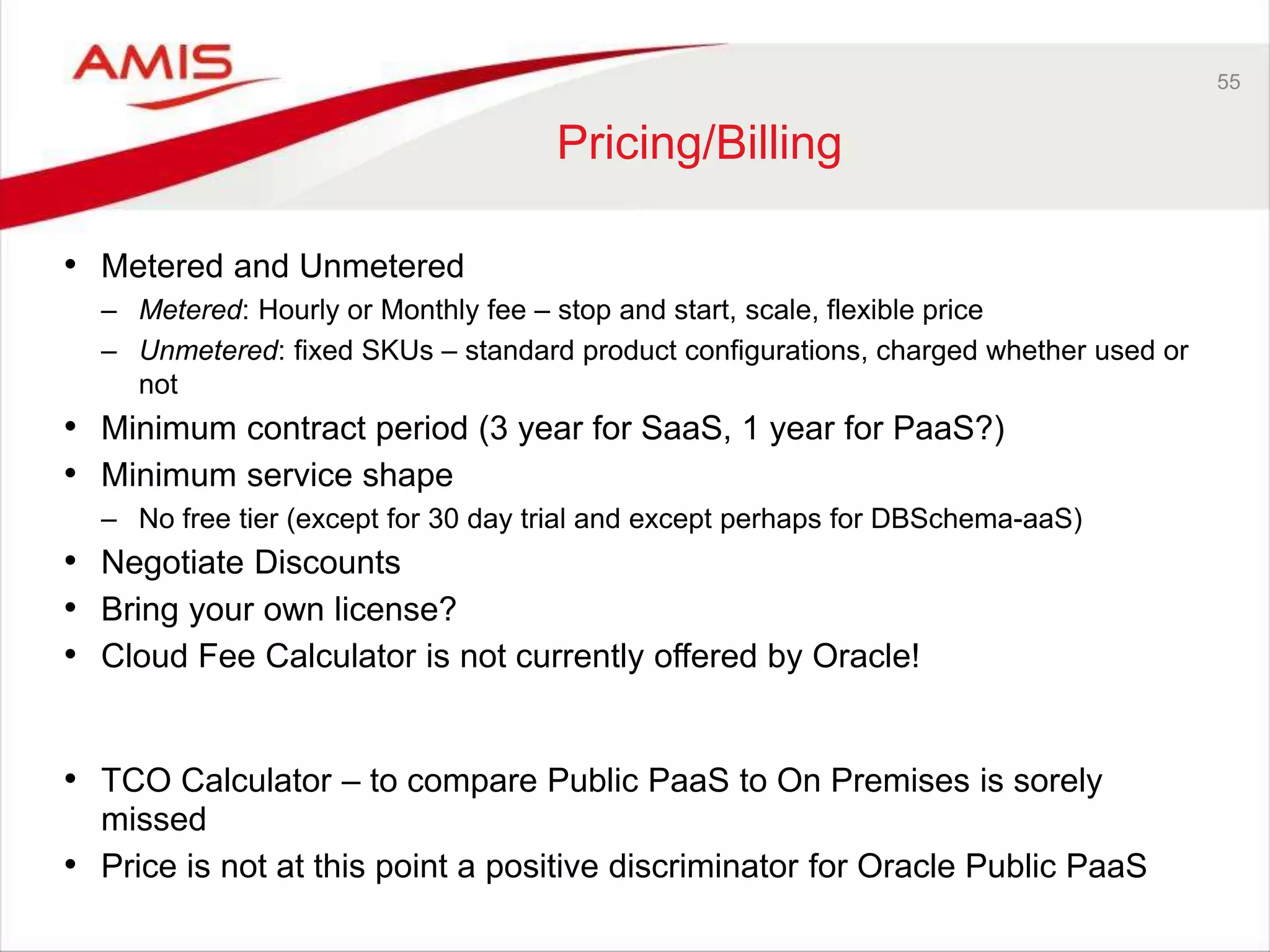 55
Pricing/Billing
• Metered and Unmetered
– Metered: Hourly or Monthly fee – stop and start, scale, flexible price
– Unmetered: fixed SKUs – standard product configurations, charged whether used or
not
• Minimum contract period (3 year for SaaS, 1 year for PaaS?)
• Minimum service shape
– No free tier (except for 30 day trial and except perhaps for DBSchema-aaS)
• Negotiate Discounts
• Bring your own license?
• Cloud Fee Calculator is not currently offered by Oracle!
• TCO Calculator – to compare Public PaaS to On Premises is sorely
missed
• Price is not at this point a positive discriminator for Oracle Public PaaS
 