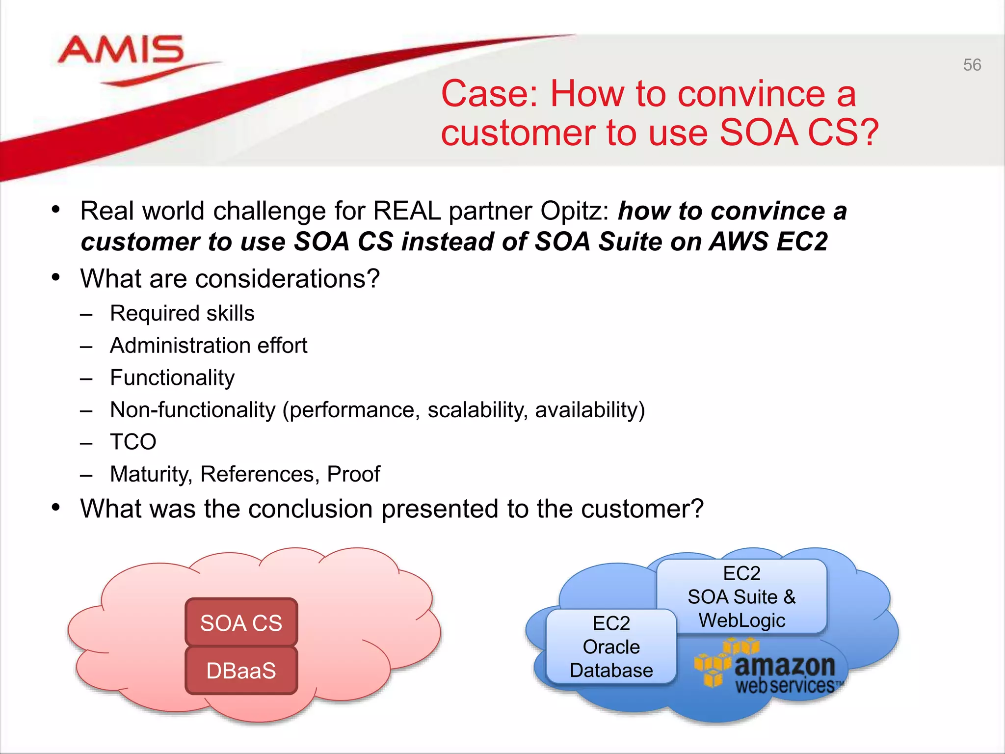 56
Case: How to convince a
customer to use SOA CS?
• Real world challenge for REAL partner Opitz: how to convince a
customer to use SOA CS instead of SOA Suite on AWS EC2
• What are considerations?
– Required skills
– Administration effort
– Functionality
– Non-functionality (performance, scalability, availability)
– TCO
– Maturity, References, Proof
• What was the conclusion presented to the customer?
SOA CS
DBaaS
EC2
SOA Suite &
WebLogicEC2
Oracle
Database
 