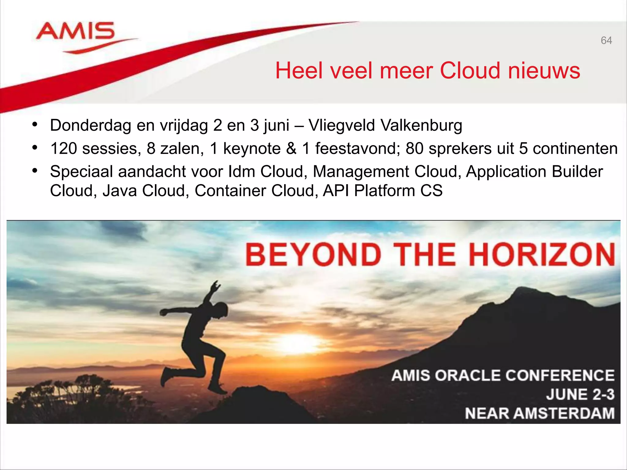 64
Heel veel meer Cloud nieuws
• Donderdag en vrijdag 2 en 3 juni – Vliegveld Valkenburg
• 120 sessies, 8 zalen, 1 keynote & 1 feestavond; 80 sprekers uit 5 continenten
• Speciaal aandacht voor Idm Cloud, Management Cloud, Application Builder
Cloud, Java Cloud, Container Cloud, API Platform CS
 