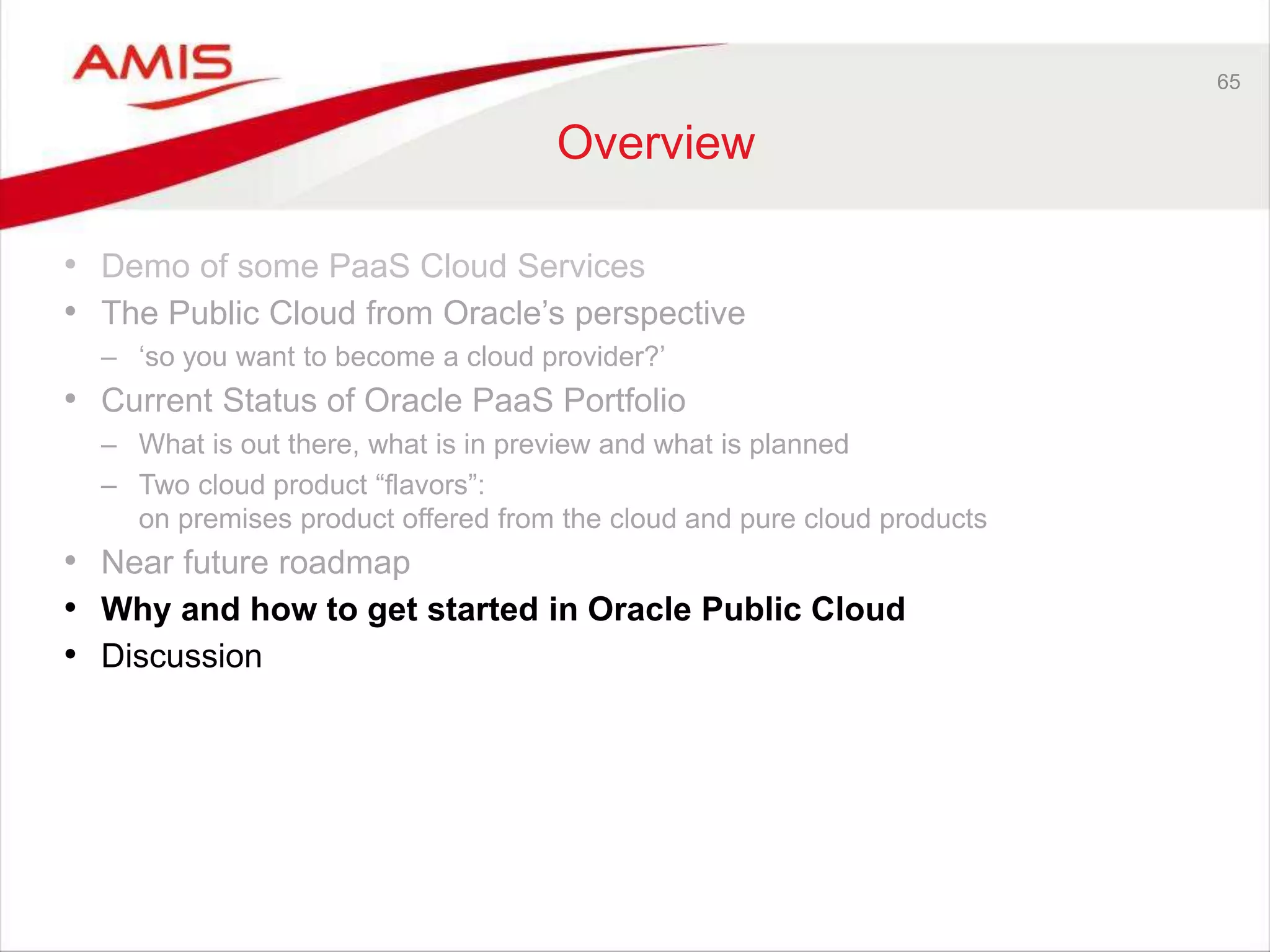 65
Overview
• Demo of some PaaS Cloud Services
• The Public Cloud from Oracle’s perspective
– ‘so you want to become a cloud provider?’
• Current Status of Oracle PaaS Portfolio
– What is out there, what is in preview and what is planned
– Two cloud product “flavors”:
on premises product offered from the cloud and pure cloud products
• Near future roadmap
• Why and how to get started in Oracle Public Cloud
• Discussion
 