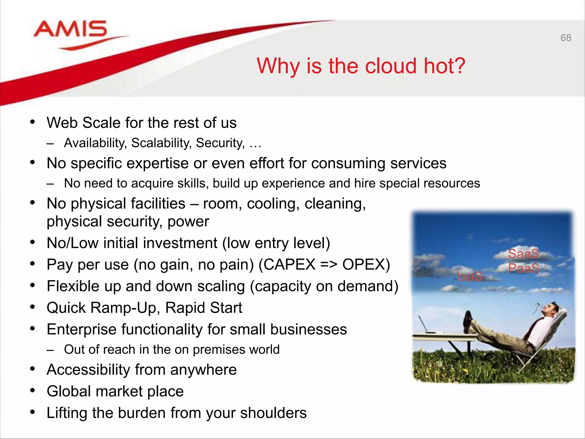 68
Why is the cloud hot?
• Web Scale for the rest of us
– Availability, Scalability, Security, …
• No specific expertise or even effort for consuming services
– No need to acquire skills, build up experience and hire special resources
• No physical facilities – room, cooling, cleaning,
physical security, power
• No/Low initial investment (low entry level)
• Pay per use (no gain, no pain) (CAPEX => OPEX)
• Flexible up and down scaling (capacity on demand)
• Quick Ramp-Up, Rapid Start
• Enterprise functionality for small businesses
– Out of reach in the on premises world
• Accessibility from anywhere
• Global market place
• Lifting the burden from your shoulders
SaaS
PaaS
IaaS
 