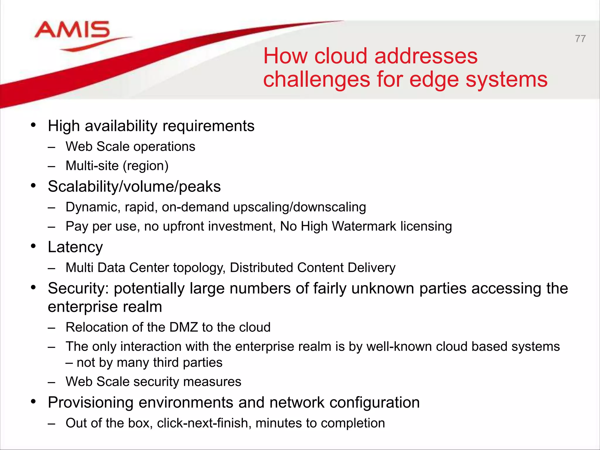 77
How cloud addresses
challenges for edge systems
• High availability requirements
– Web Scale operations
– Multi-site (region)
• Scalability/volume/peaks
– Dynamic, rapid, on-demand upscaling/downscaling
– Pay per use, no upfront investment, No High Watermark licensing
• Latency
– Multi Data Center topology, Distributed Content Delivery
• Security: potentially large numbers of fairly unknown parties accessing the
enterprise realm
– Relocation of the DMZ to the cloud
– The only interaction with the enterprise realm is by well-known cloud based systems
– not by many third parties
– Web Scale security measures
• Provisioning environments and network configuration
– Out of the box, click-next-finish, minutes to completion
 