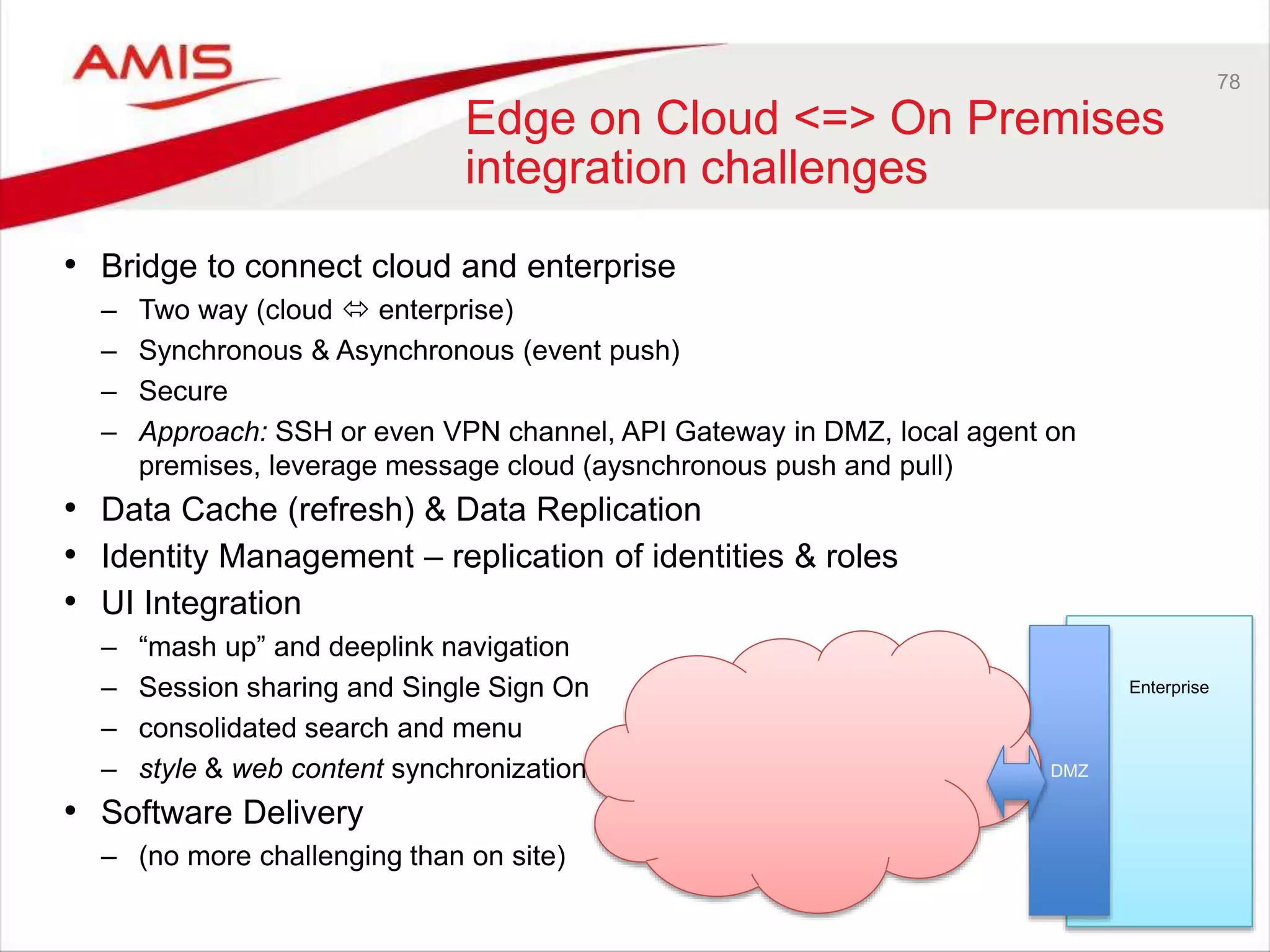 78
Edge on Cloud <=> On Premises
integration challenges
• Bridge to connect cloud and enterprise
– Two way (cloud  enterprise)
– Synchronous & Asynchronous (event push)
– Secure
– Approach: SSH or even VPN channel, API Gateway in DMZ, local agent on
premises, leverage message cloud (aysnchronous push and pull)
• Data Cache (refresh) & Data Replication
• Identity Management – replication of identities & roles
• UI Integration
– “mash up” and deeplink navigation
– Session sharing and Single Sign On
– consolidated search and menu
– style & web content synchronization
• Software Delivery
– (no more challenging than on site)
Enterprise
DMZ
 