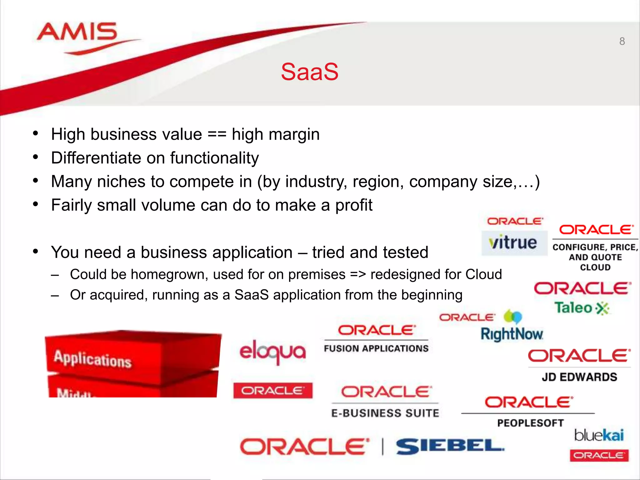 8
SaaS
• High business value == high margin
• Differentiate on functionality
• Many niches to compete in (by industry, region, company size,…)
• Fairly small volume can do to make a profit
• You need a business application – tried and tested
– Could be homegrown, used for on premises => redesigned for Cloud
– Or acquired, running as a SaaS application from the beginning
 