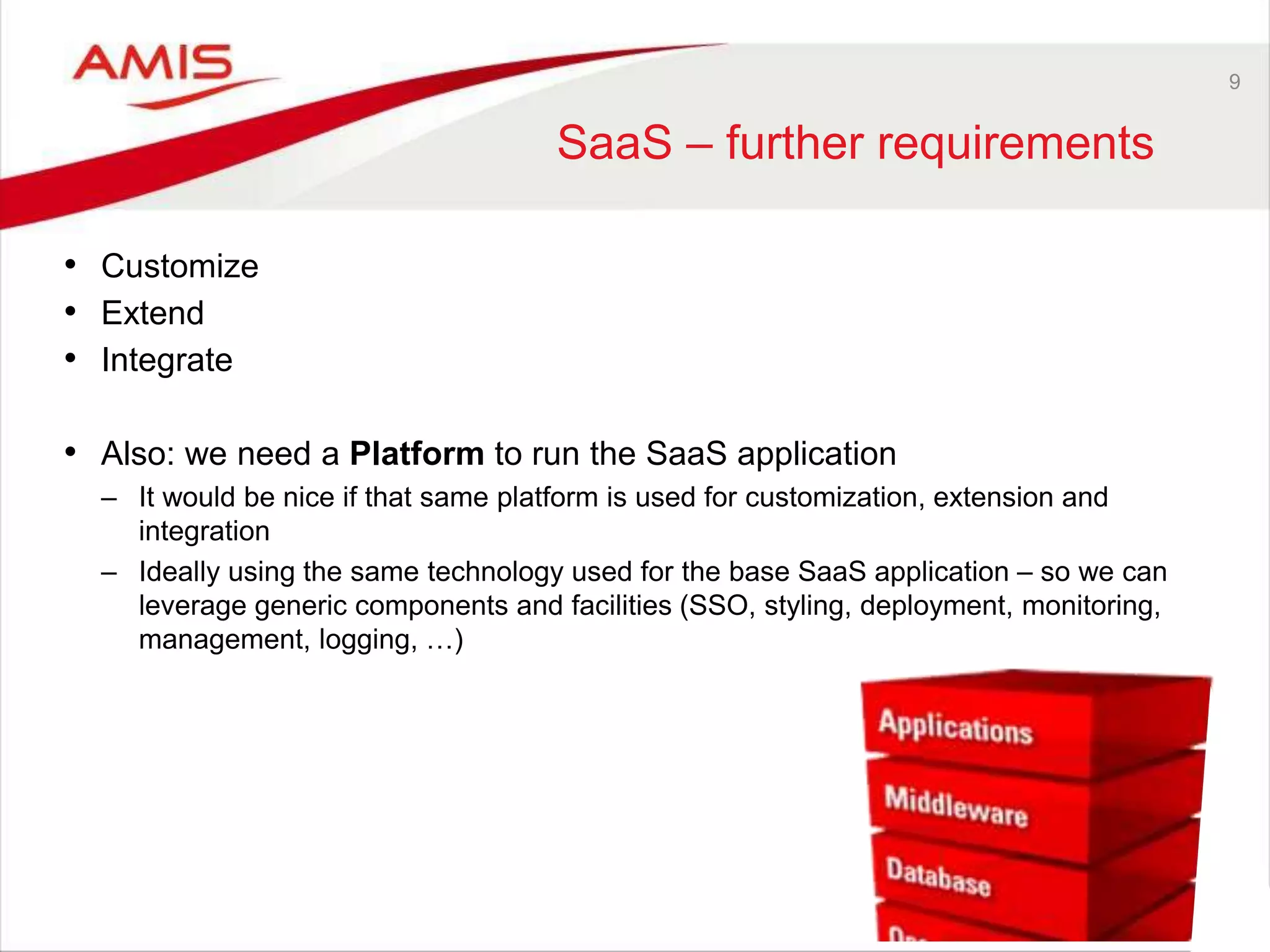 9
SaaS – further requirements
• Customize
• Extend
• Integrate
• Also: we need a Platform to run the SaaS application
– It would be nice if that same platform is used for customization, extension and
integration
– Ideally using the same technology used for the base SaaS application – so we can
leverage generic components and facilities (SSO, styling, deployment, monitoring,
management, logging, …)
 