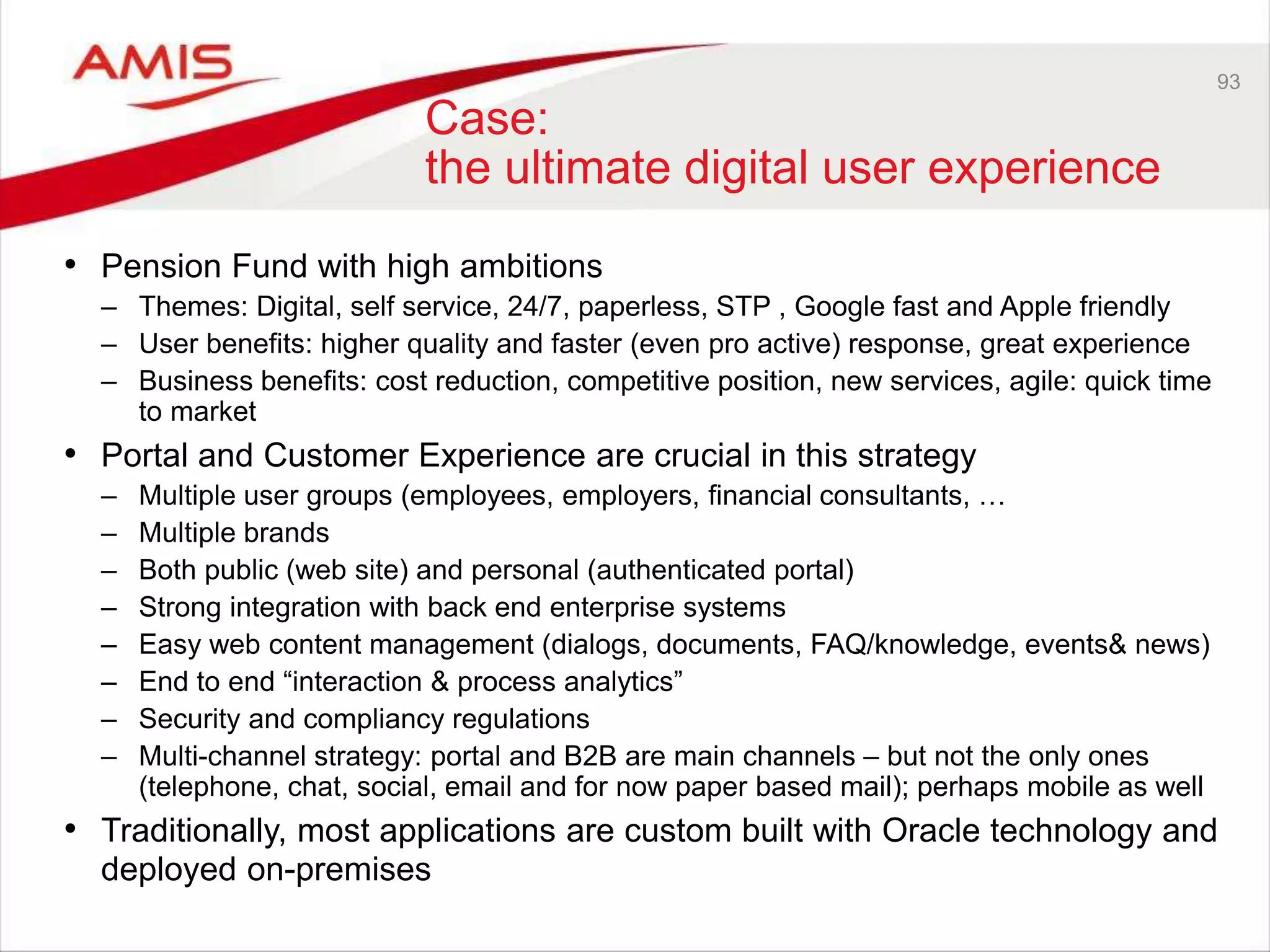 93
Case:
the ultimate digital user experience
• Pension Fund with high ambitions
– Themes: Digital, self service, 24/7, paperless, STP , Google fast and Apple friendly
– User benefits: higher quality and faster (even pro active) response, great experience
– Business benefits: cost reduction, competitive position, new services, agile: quick time
to market
• Portal and Customer Experience are crucial in this strategy
– Multiple user groups (employees, employers, financial consultants, …
– Multiple brands
– Both public (web site) and personal (authenticated portal)
– Strong integration with back end enterprise systems
– Easy web content management (dialogs, documents, FAQ/knowledge, events& news)
– End to end “interaction & process analytics”
– Security and compliancy regulations
– Multi-channel strategy: portal and B2B are main channels – but not the only ones
(telephone, chat, social, email and for now paper based mail); perhaps mobile as well
• Traditionally, most applications are custom built with Oracle technology and
deployed on-premises
 