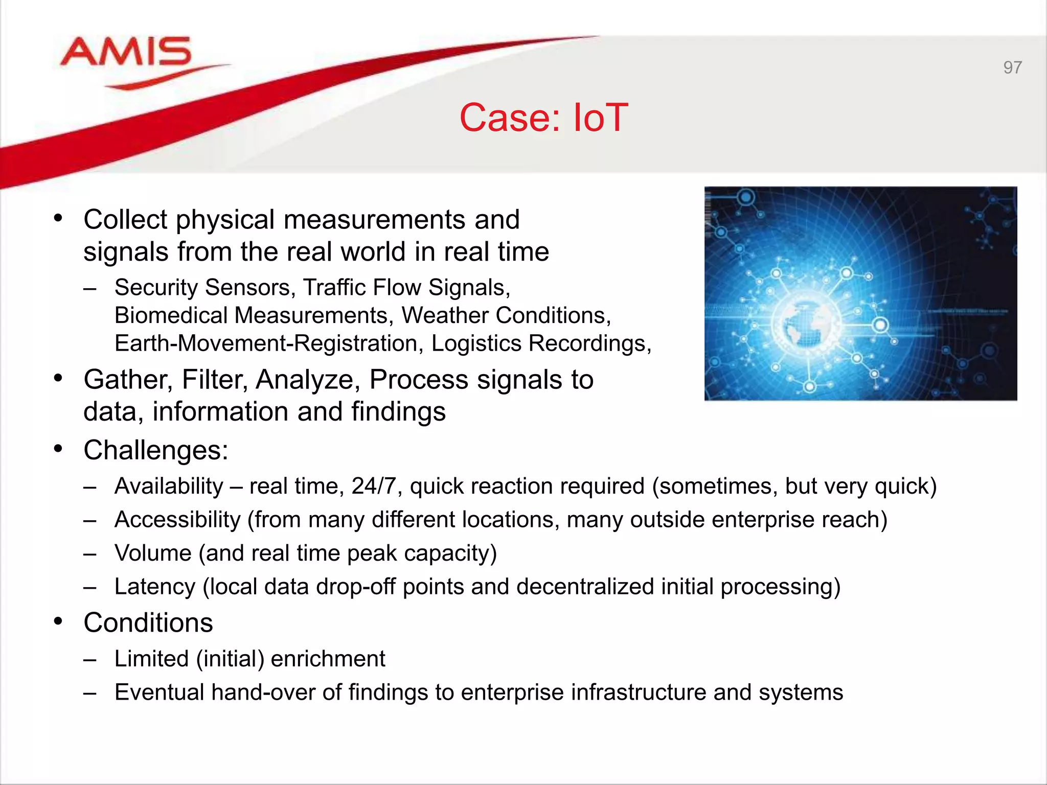 97
Case: IoT
• Collect physical measurements and
signals from the real world in real time
– Security Sensors, Traffic Flow Signals,
Biomedical Measurements, Weather Conditions,
Earth-Movement-Registration, Logistics Recordings,
• Gather, Filter, Analyze, Process signals to
data, information and findings
• Challenges:
– Availability – real time, 24/7, quick reaction required (sometimes, but very quick)
– Accessibility (from many different locations, many outside enterprise reach)
– Volume (and real time peak capacity)
– Latency (local data drop-off points and decentralized initial processing)
• Conditions
– Limited (initial) enrichment
– Eventual hand-over of findings to enterprise infrastructure and systems
 