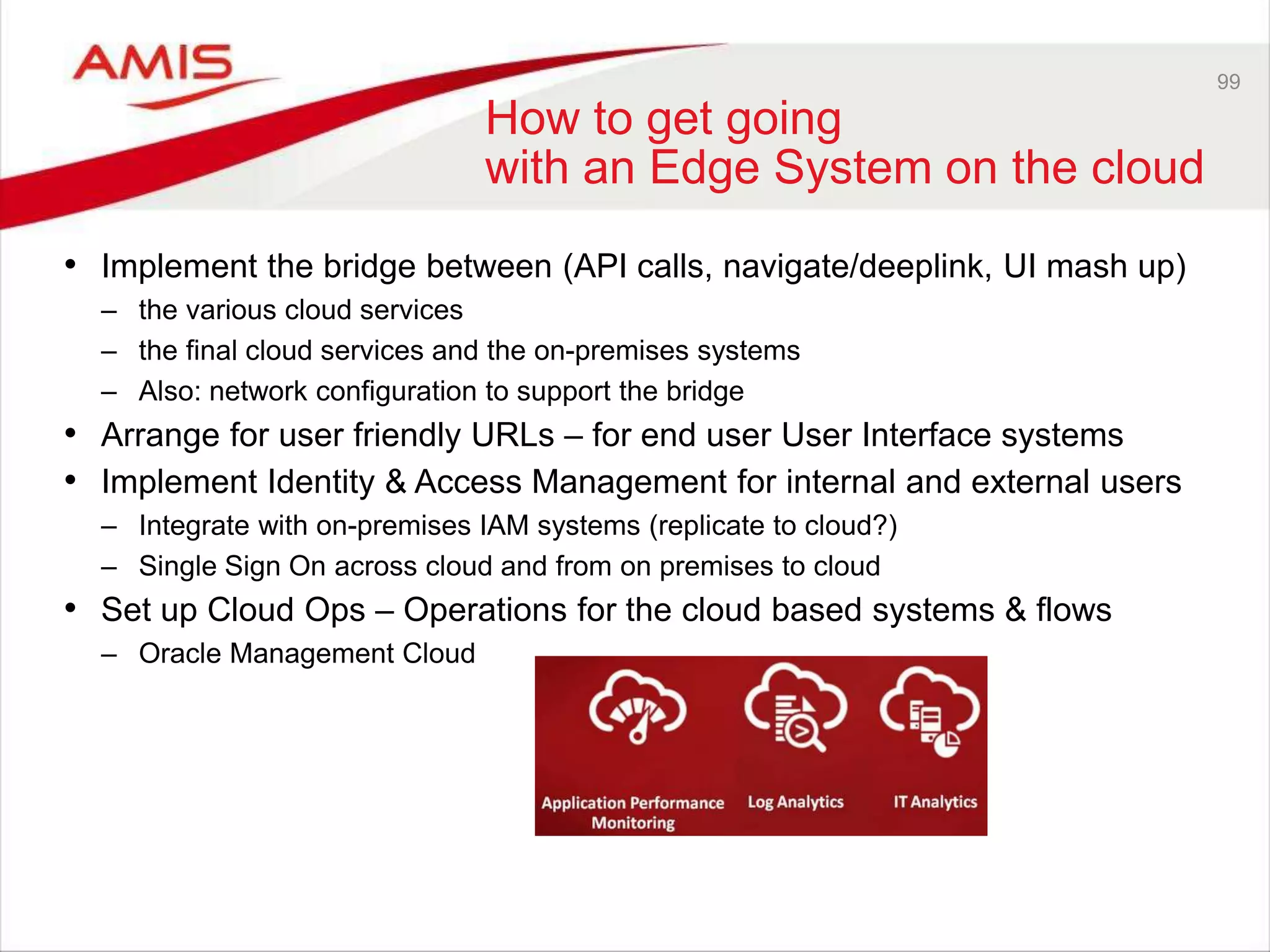 99
How to get going
with an Edge System on the cloud
• Implement the bridge between (API calls, navigate/deeplink, UI mash up)
– the various cloud services
– the final cloud services and the on-premises systems
– Also: network configuration to support the bridge
• Arrange for user friendly URLs – for end user User Interface systems
• Implement Identity & Access Management for internal and external users
– Integrate with on-premises IAM systems (replicate to cloud?)
– Single Sign On across cloud and from on premises to cloud
• Set up Cloud Ops – Operations for the cloud based systems & flows
– Oracle Management Cloud
 