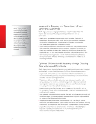 4
Optimize Efficiency and Effectively Manage Growing
Case Volume and Complexity
Oracle Argus provides flexible configuration, automated case processing, and integrated
functionality to increase the productivity and efficiency of your safety operations.
•	 Argus readily configures to your own processes without customization so you
can incorporate safety planning into your corporate strategy to increase efficiency
as well as case and reporting compliance.
•	 The software delivers a flexible, automated case processing workflow with
configurable dynamic timelines, worklist management, and company-defined
reporting rules to optimize case processing efficiency and effectively manage
increasing volumes and complexity of safety cases.
•	 Argus provides comprehensive case series management functionality such as
the annotation of cases within a case series and merging of two case series into
one for scientific analysis.
•	 Fully integrated functionality through a single login with an intuitive menu structure and
visual cues means you have a consistent user experience, improving time-to-value for
the system and accelerating safety processes.
•	 Integration with the Oracle Health Sciences InForm EDC Suite lets you transfer
time-critical SAE data from InForm to Argus within minutes of entry in InForm, reducing
or eliminating the need for SAE data reconciliation to save time and increase accuracy.
•	 Argus offers comprehensive, context-sensitive inline help as well as 24/7 global
help desk support by Oracle employees so you increase productivity and
reduce business disruption and downtime.
Increase the Accuracy and Consistency of your
Safety Data Worldwide
Oracle Argus gives you a single global database and advanced analytics that
improve data accuracy while giving your safety analysts more time to
review cases.
•	 Oracle Argus provides a true single global safety database that supports
operations in all regions including Japan, with no synchronization or separate
transmission of data required, increasing the accuracy and consistency of
your global safety operations, processes, and data.
•	 Argus offers comprehensive, retrospective and real-time analytics for workflow
state, case lock, and expedited report submission compliance to improve the
quality and timeliness of safety case processing and reporting while reducing
operational risks for both post-marketed and clinical trial pharmacovigilance data.
•	 Partner case processing provides a single interface and repository for safety
cases processed by affiliates, eliminating duplicate data entry and the risk of
conflicting case data.
“Oracle Argus provides a
true single global safety
database that supports
operations in all regions
including Japan, with no
synchronization or separate
transmission of data
required, increasing the
accuracy and consistency
of your global safety
operations, processes,
and data.
 