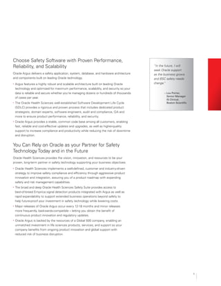 5
You Can Rely on Oracle as your Partner for Safety
Technology Today and in the Future
Oracle Health Sciences provides the vision, innovation, and resources to be your
proven, long-term partner in safety technology supporting your business objectives.
•	 Oracle Health Sciences implements a well-defined, customer and industry-driven
strategy to improve safety compliance and efficiency through aggressive product
innovation and integration, assuring you of a product roadmap with expanding
safety and risk management capabilities.
•	 The broad and deep Oracle Health Sciences Safety Suite provides access to
best-of-breed Empirica signal detection products integrated with Argus as well as
rapid expandability to support extended business operations beyond safety to
help future-proof your investment in safety technology while lowering costs.
•	 Major releases of Oracle Argus occur every 12-18 months and minor releases
more frequently, backwards-compatible – letting you obtain the benefit of
continuous product innovation and regulatory updates.
•	 Oracle Argus is backed by the resources of a Global 500 company, enabling an
unmatched investment in life sciences products, services, and support so your
company benefits from ongoing product innovation and global support with
reduced risk of business disruption.
““In the future, I will
seek Oracle support
as the business grows
and BSC safety needs
change.”
Choose Safety Software with Proven Performance,
Reliability, and Scalability
Oracle Argus delivers a safety application, system, database, and hardware architecture
and components built on leading Oracle technology.
•	 Argus features a highly robust and scalable architecture built on leading Oracle
technology and optimized for maximum performance, scalability, and security so your
data is reliable and secure whether you’re managing dozens or hundreds of thousands
of cases per year.
•	 The Oracle Health Sciences well-established Software Development Life Cycle
(SDLC) provides a rigorous and proven process that includes dedicated product
strategists, domain experts, software engineers, audit and compliance, QA and
more to ensure product performance, reliability, and security.
•	 Oracle Argus provides a stable, common code base among all customers, enabling
fast, reliable and cost-effective updates and upgrades, as well as higher-quality
support to increase compliance and productivity while reducing the risk of downtime
and disruption.
– Lou Poirier,
Senior Manager
IS Clinical,
Boston Scientific
 