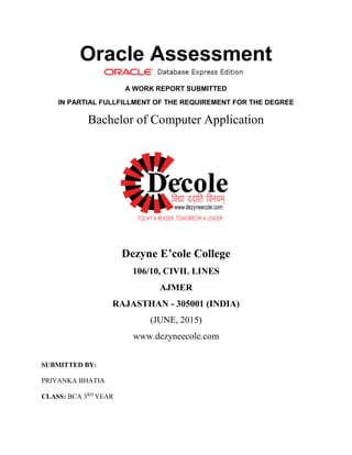 Oracle Assessment
A WORK REPORT SUBMITTED
IN PARTIAL FULLFILLMENT OF THE REQUIREMENT FOR THE DEGREE
Bachelor of Computer Application
Dezyne E’cole College
106/10, CIVIL LINES
AJMER
RAJASTHAN - 305001 (INDIA)
(JUNE, 2015)
www.dezyneecole.com
SUBMITTED BY:
PRIYANKA BHATIA
CLASS: BCA 3RD
YEAR
 