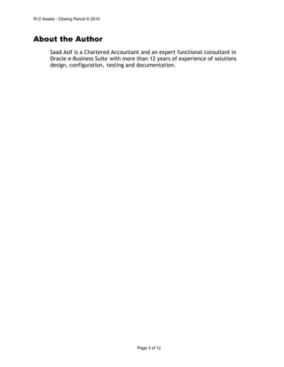 R12 Assets - Closing Period © 2010
Page 3 of 12
About the Author
Saad Asif is a Chartered Accountant and an expert functional consultant in
Oracle e-Business Suite with more than 12 years of experience of solutions
design, configuration, testing and documentation.
 