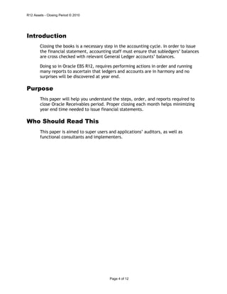 R12 Assets - Closing Period © 2010
Page 4 of 12
Introduction
Closing the books is a necessary step in the accounting cycle. In order to issue
the financial statement, accounting staff must ensure that subledgers’ balances
are cross checked with relevant General Ledger accounts’ balances.
Doing so in Oracle EBS R12, requires performing actions in order and running
many reports to ascertain that ledgers and accounts are in harmony and no
surprises will be discovered at year end.
Purpose
This paper will help you understand the steps, order, and reports required to
close Oracle Receivables period. Proper closing each month helps minimizing
year end time needed to issue financial statements.
Who Should Read This
This paper is aimed to super users and applications’ auditors, as well as
functional consultants and implementers.
 