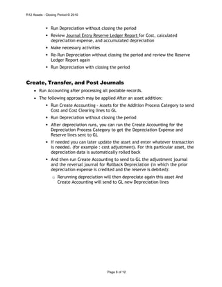R12 Assets - Closing Period © 2010
Page 6 of 12
 Run Depreciation without closing the period
 Review Journal Entry Reserve Ledger Report for Cost, calculated
depreciation expense, and accumulated depreciation
 Make necessary activities
 Re-Run Depreciation without closing the period and review the Reserve
Ledger Report again
 Run Depreciation with closing the period
Create, Transfer, and Post Journals
• Run Accounting after processing all postable records.
• The following approach may be applied After an asset addition:
 Run Create Accounting - Assets for the Addition Process Category to send
Cost and Cost Clearing lines to GL
 Run Depreciation without closing the period
 After depreciation runs, you can run the Create Accounting for the
Depreciation Process Category to get the Depreciation Expense and
Reserve lines sent to GL
 If needed you can later update the asset and enter whatever transaction
is needed. (for example : cost adjustment). For this particular asset, the
depreciation data is automatically rolled back
 And then run Create Accounting to send to GL the adjustment journal
and the reversal journal for Rollback Depreciation (in which the prior
depreciation expense is credited and the reserve is debited):
o Rerunning depreciation will then depreciate again this asset And
Create Accounting will send to GL new Depreciation lines
 