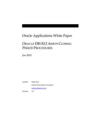 Oracle Applications White Paper
ORACLE EBS R12 ASSETS CLOSING
PERIOD PROCEDURES
Jan 2010
Author: Saad Asif
Oracle Financials Consultant
sasif.qa@gmail.com
Version 1.0
 
