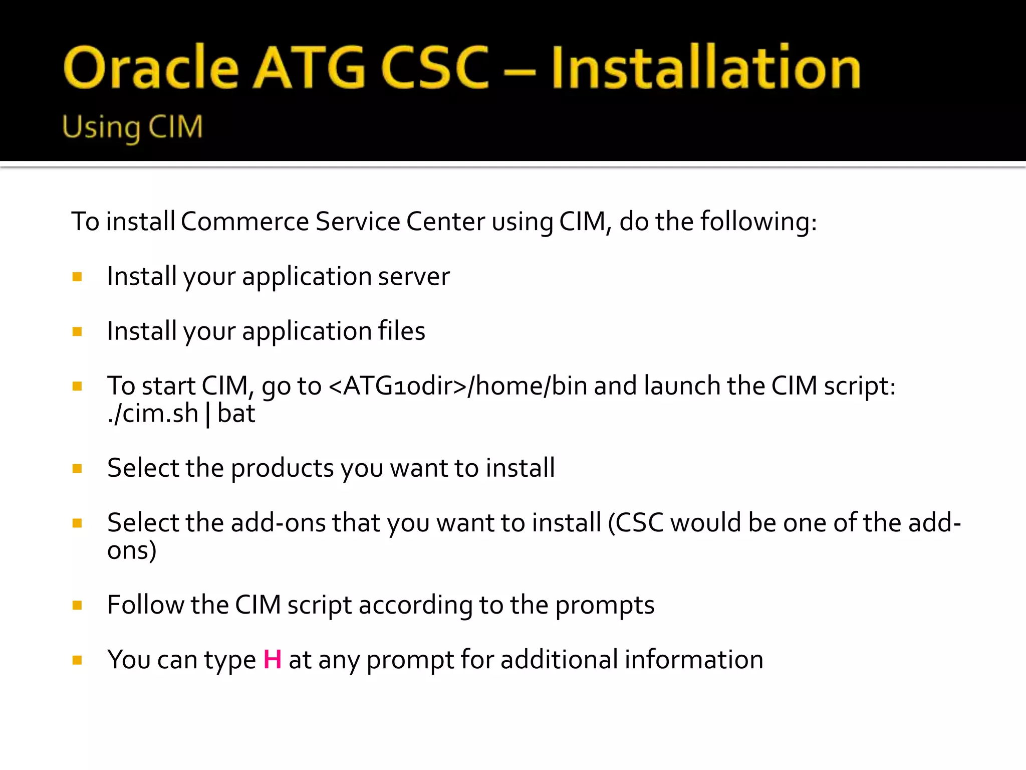 To install Commerce Service Center using CIM, do the following:


Install your application server



Install your application files



To start CIM, go to <ATG10dir>/home/bin and launch the CIM script:
./cim.sh | bat



Select the products you want to install



Select the add-ons that you want to install (CSC would be one of the addons)



Follow the CIM script according to the prompts



You can type H at any prompt for additional information

 