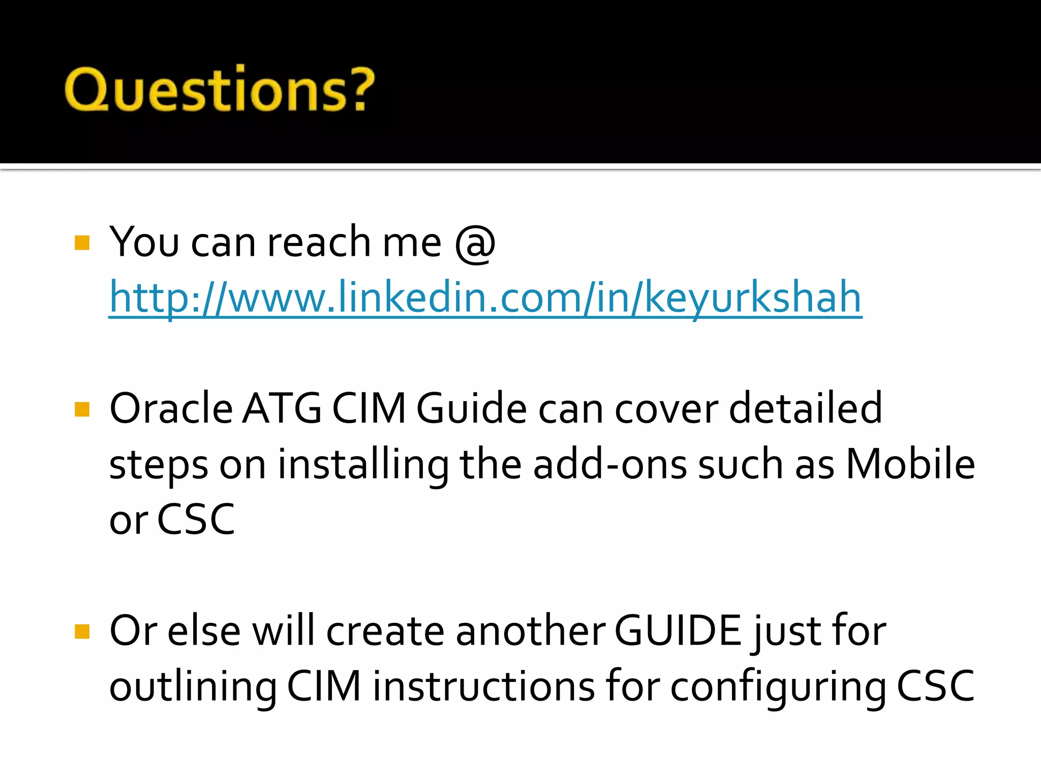 

You can reach me @
http://www.linkedin.com/in/keyurkshah



Oracle ATG CIM Guide can cover detailed
steps on installing the add-ons such as Mobile
or CSC



Or else will create another GUIDE just for
outlining CIM instructions for configuring CSC

 