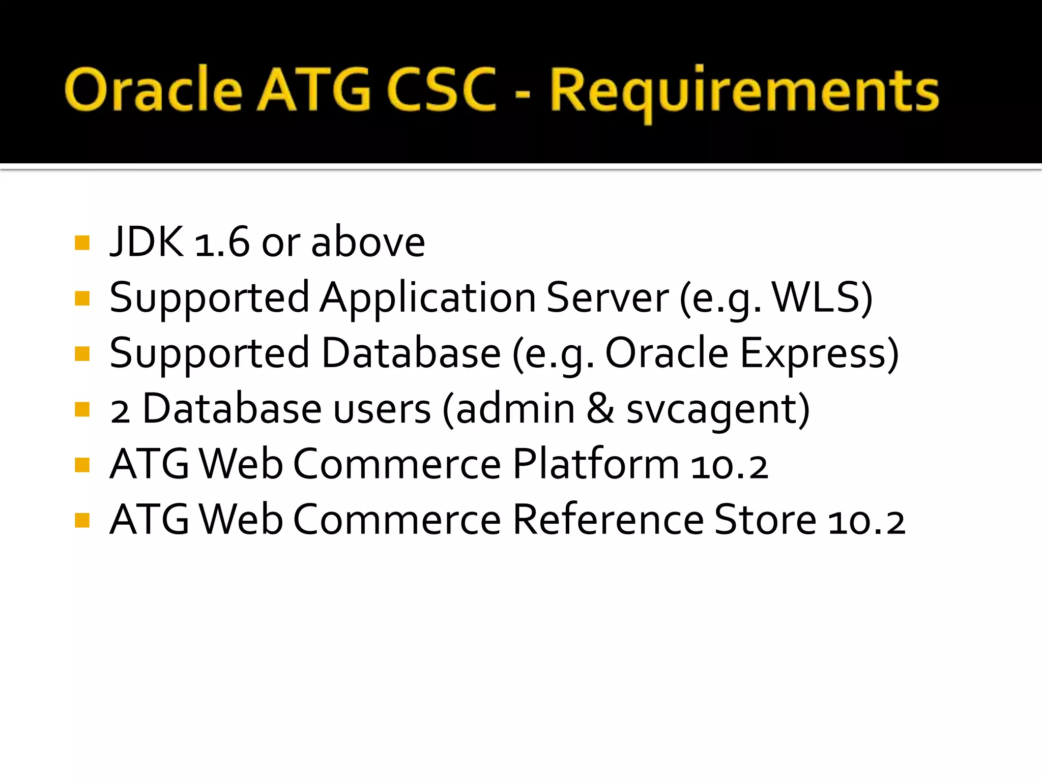 






JDK 1.6 or above
Supported Application Server (e.g. WLS)
Supported Database (e.g. Oracle Express)
2 Database users (admin & svcagent)
ATG Web Commerce Platform 10.2
ATG Web Commerce Reference Store 10.2

 