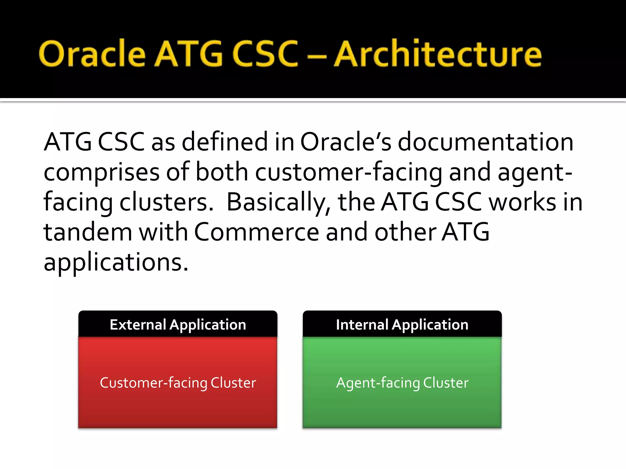 ATG CSC as defined in Oracle’s documentation
comprises of both customer-facing and agentfacing clusters. Basically, the ATG CSC works in
tandem with Commerce and other ATG
applications.
External Application

Internal Application

Customer-facing Cluster

Agent-facing Cluster

 