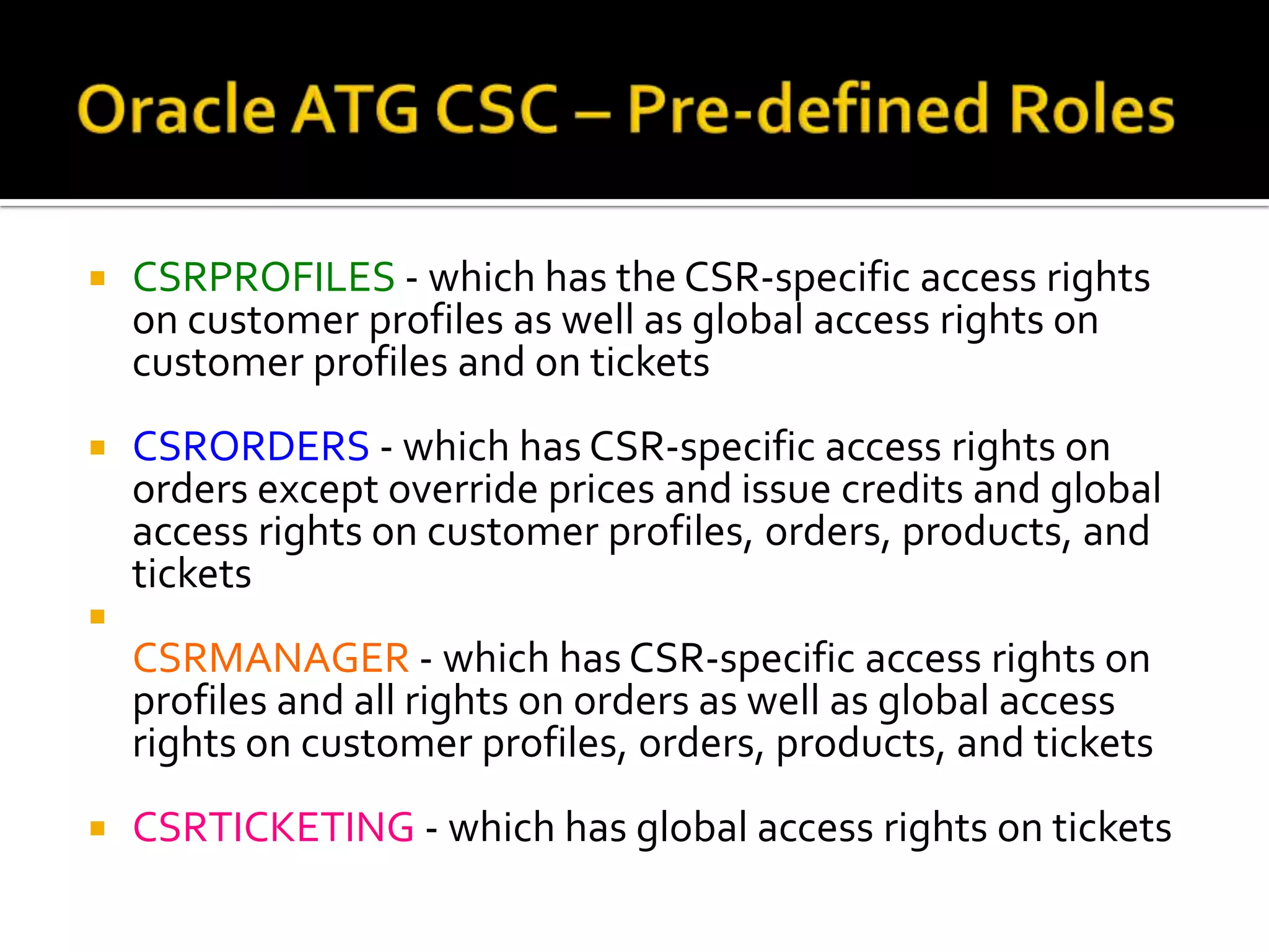 

CSRPROFILES - which has the CSR-specific access rights
on customer profiles as well as global access rights on
customer profiles and on tickets



CSRORDERS - which has CSR-specific access rights on
orders except override prices and issue credits and global
access rights on customer profiles, orders, products, and
tickets



CSRMANAGER - which has CSR-specific access rights on
profiles and all rights on orders as well as global access
rights on customer profiles, orders, products, and tickets


CSRTICKETING - which has global access rights on tickets

 