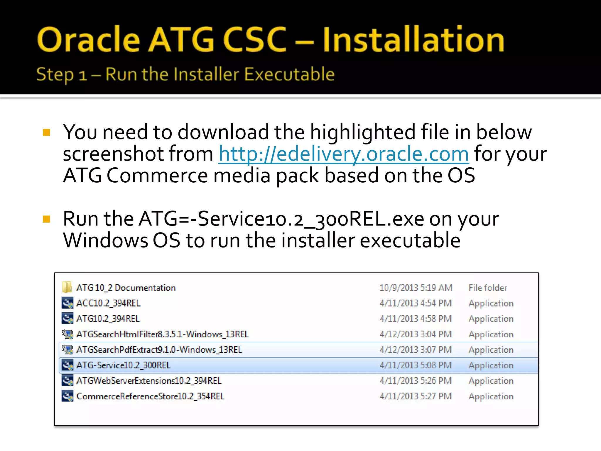 

You need to download the highlighted file in below
screenshot from http://edelivery.oracle.com for your
ATG Commerce media pack based on the OS



Run the ATG=-Service10.2_300REL.exe on your
Windows OS to run the installer executable

 