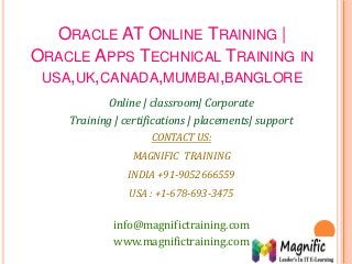 ORACLE AT ONLINE TRAINING |
ORACLE APPS TECHNICAL TRAINING IN
USA,UK,CANADA,MUMBAI,BANGLORE
Online | classroom| Corporate
Training | certifications | placements| support
CONTACT US:
MAGNIFIC TRAINING
INDIA +91-9052666559
USA : +1-678-693-3475
info@magnifictraining.com
www.magnifictraining.com
 